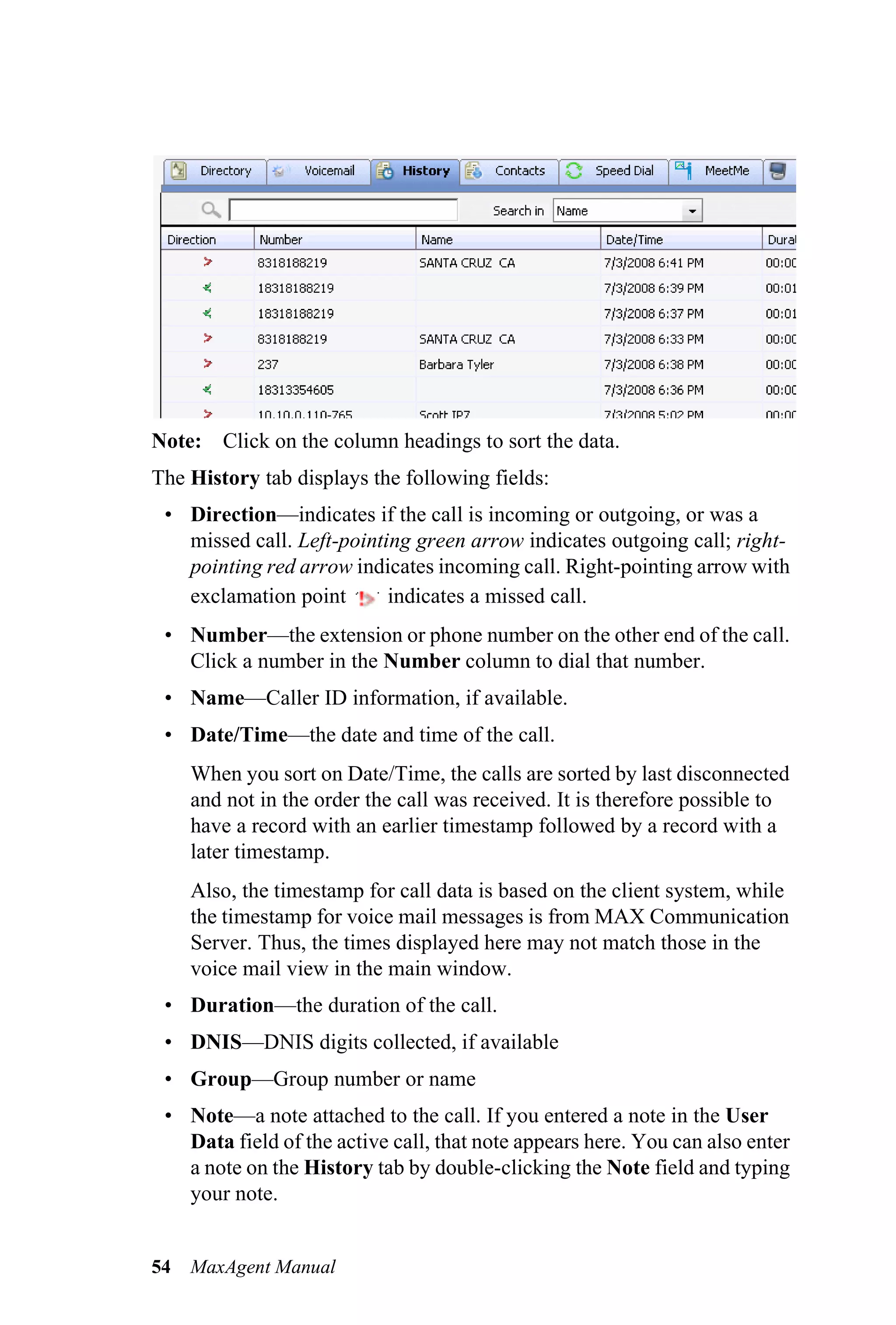 Note: Click on the column headings to sort the data.
The History tab displays the following fields:
 • Direction—indicates if the call is incoming or outgoing, or was a
   missed call. Left-pointing green arrow indicates outgoing call; right-
   pointing red arrow indicates incoming call. Right-pointing arrow with
   exclamation point       indicates a missed call.
 • Number—the extension or phone number on the other end of the call.
   Click a number in the Number column to dial that number.
 • Name—Caller ID information, if available.
 • Date/Time—the date and time of the call.
     When you sort on Date/Time, the calls are sorted by last disconnected
     and not in the order the call was received. It is therefore possible to
     have a record with an earlier timestamp followed by a record with a
     later timestamp.
     Also, the timestamp for call data is based on the client system, while
     the timestamp for voice mail messages is from MAX Communication
     Server. Thus, the times displayed here may not match those in the
     voice mail view in the main window.
 • Duration—the duration of the call.
 • DNIS—DNIS digits collected, if available
 • Group—Group number or name
 • Note—a note attached to the call. If you entered a note in the User
   Data field of the active call, that note appears here. You can also enter
   a note on the History tab by double-clicking the Note field and typing
   your note.


54   MaxAgent Manual
 