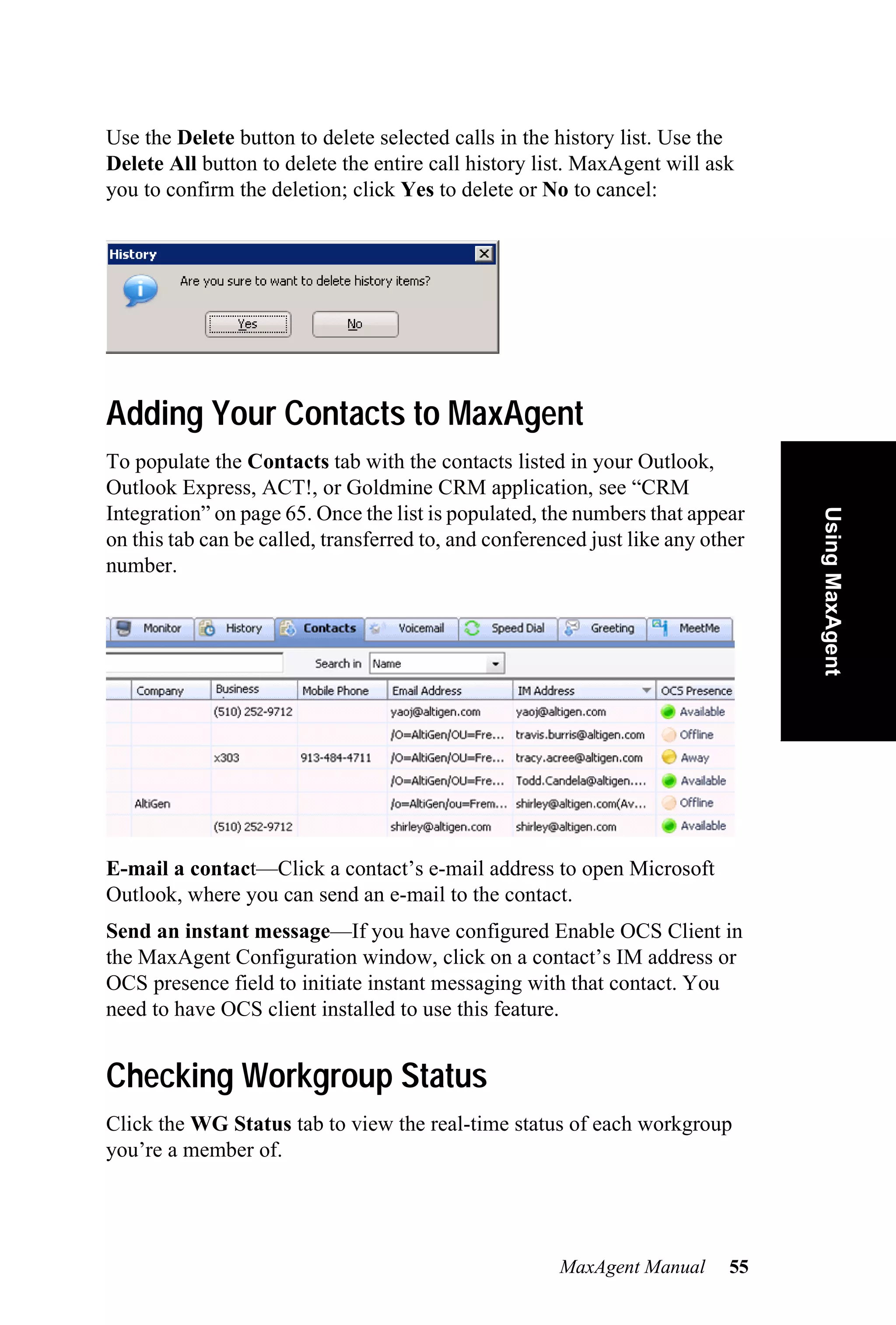 Use the Delete button to delete selected calls in the history list. Use the
Delete All button to delete the entire call history list. MaxAgent will ask
you to confirm the deletion; click Yes to delete or No to cancel:




Adding Your Contacts to MaxAgent
To populate the Contacts tab with the contacts listed in your Outlook,
Outlook Express, ACT!, or Goldmine CRM application, see “CRM
Integration” on page 65. Once the list is populated, the numbers that appear




                                                                                 Using MaxAgent
on this tab can be called, transferred to, and conferenced just like any other
number.




E-mail a contact—Click a contact’s e-mail address to open Microsoft
Outlook, where you can send an e-mail to the contact.
Send an instant message—If you have configured Enable OCS Client in
the MaxAgent Configuration window, click on a contact’s IM address or
OCS presence field to initiate instant messaging with that contact. You
need to have OCS client installed to use this feature.


Checking Workgroup Status
Click the WG Status tab to view the real-time status of each workgroup
you’re a member of.




                                                       MaxAgent Manual      55
 