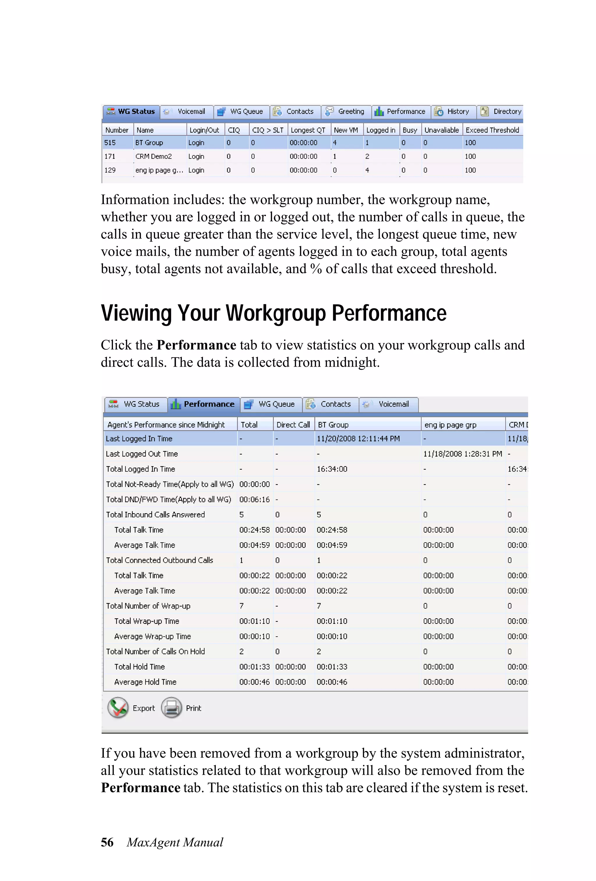 Information includes: the workgroup number, the workgroup name,
whether you are logged in or logged out, the number of calls in queue, the
calls in queue greater than the service level, the longest queue time, new
voice mails, the number of agents logged in to each group, total agents
busy, total agents not available, and % of calls that exceed threshold.


Viewing Your Workgroup Performance
Click the Performance tab to view statistics on your workgroup calls and
direct calls. The data is collected from midnight.




If you have been removed from a workgroup by the system administrator,
all your statistics related to that workgroup will also be removed from the
Performance tab. The statistics on this tab are cleared if the system is reset.


56   MaxAgent Manual
 