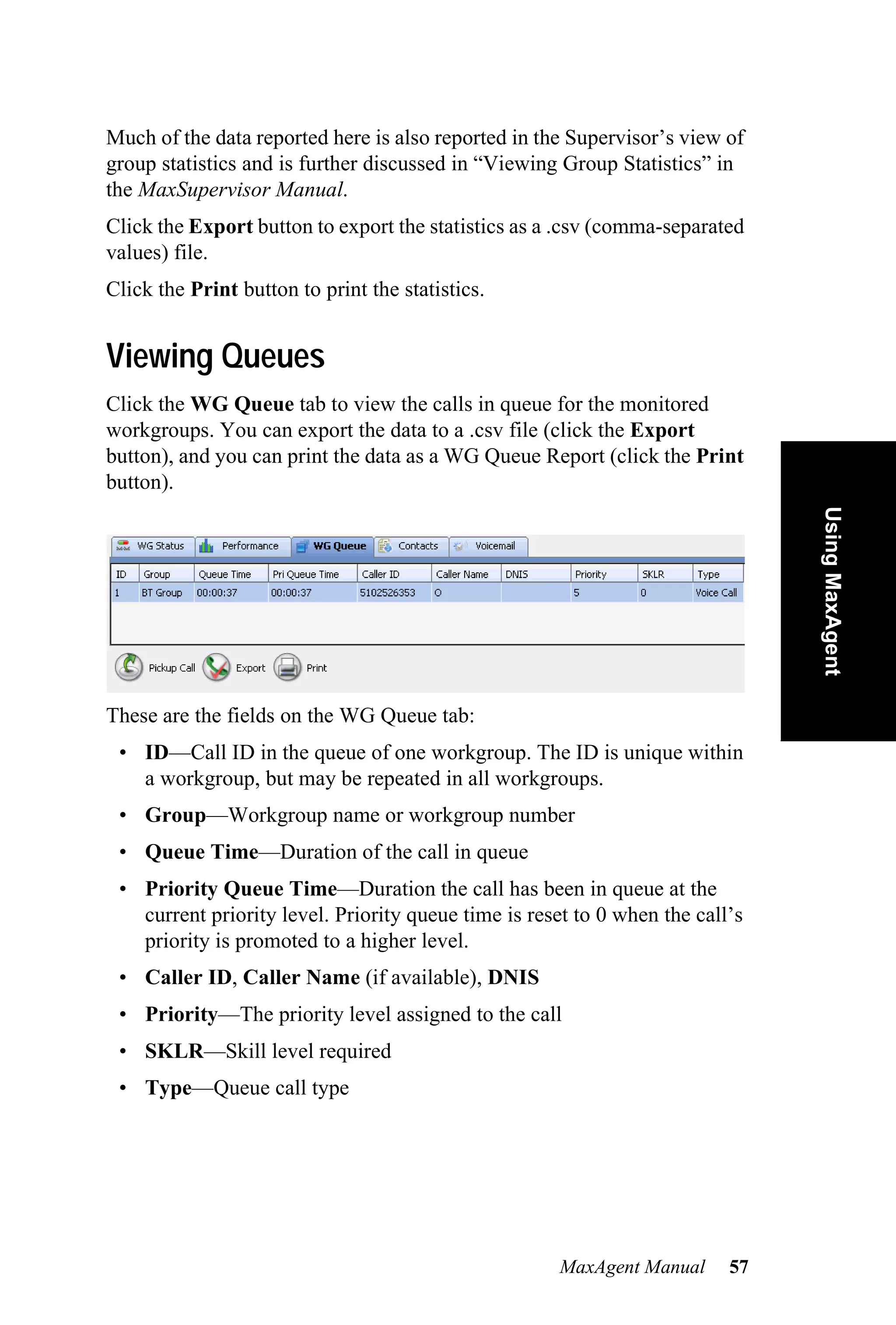 Much of the data reported here is also reported in the Supervisor’s view of
group statistics and is further discussed in “Viewing Group Statistics” in
the MaxSupervisor Manual.
Click the Export button to export the statistics as a .csv (comma-separated
values) file.
Click the Print button to print the statistics.


Viewing Queues
Click the WG Queue tab to view the calls in queue for the monitored
workgroups. You can export the data to a .csv file (click the Export
button), and you can print the data as a WG Queue Report (click the Print
button).




                                                                               Using MaxAgent
These are the fields on the WG Queue tab:
 • ID—Call ID in the queue of one workgroup. The ID is unique within
   a workgroup, but may be repeated in all workgroups.
 • Group—Workgroup name or workgroup number
 • Queue Time—Duration of the call in queue
 • Priority Queue Time—Duration the call has been in queue at the
   current priority level. Priority queue time is reset to 0 when the call’s
   priority is promoted to a higher level.
 • Caller ID, Caller Name (if available), DNIS
 • Priority—The priority level assigned to the call
 • SKLR—Skill level required
 • Type—Queue call type




                                                     MaxAgent Manual      57
 