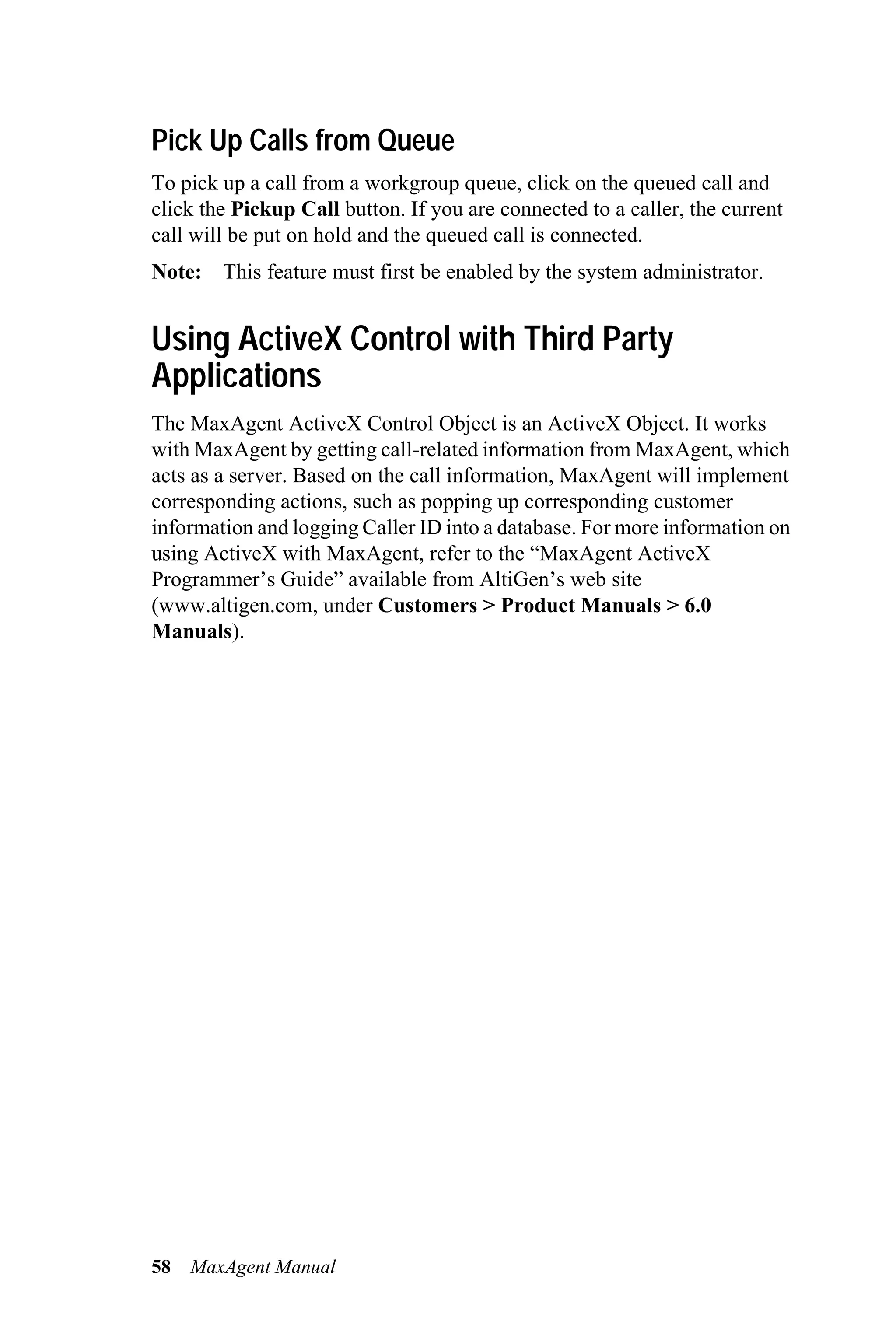 Pick Up Calls from Queue
To pick up a call from a workgroup queue, click on the queued call and
click the Pickup Call button. If you are connected to a caller, the current
call will be put on hold and the queued call is connected.
Note: This feature must first be enabled by the system administrator.


Using ActiveX Control with Third Party
Applications
The MaxAgent ActiveX Control Object is an ActiveX Object. It works
with MaxAgent by getting call-related information from MaxAgent, which
acts as a server. Based on the call information, MaxAgent will implement
corresponding actions, such as popping up corresponding customer
information and logging Caller ID into a database. For more information on
using ActiveX with MaxAgent, refer to the “MaxAgent ActiveX
Programmer’s Guide” available from AltiGen’s web site
(www.altigen.com, under Customers > Product Manuals > 6.0
Manuals).




58   MaxAgent Manual
 
