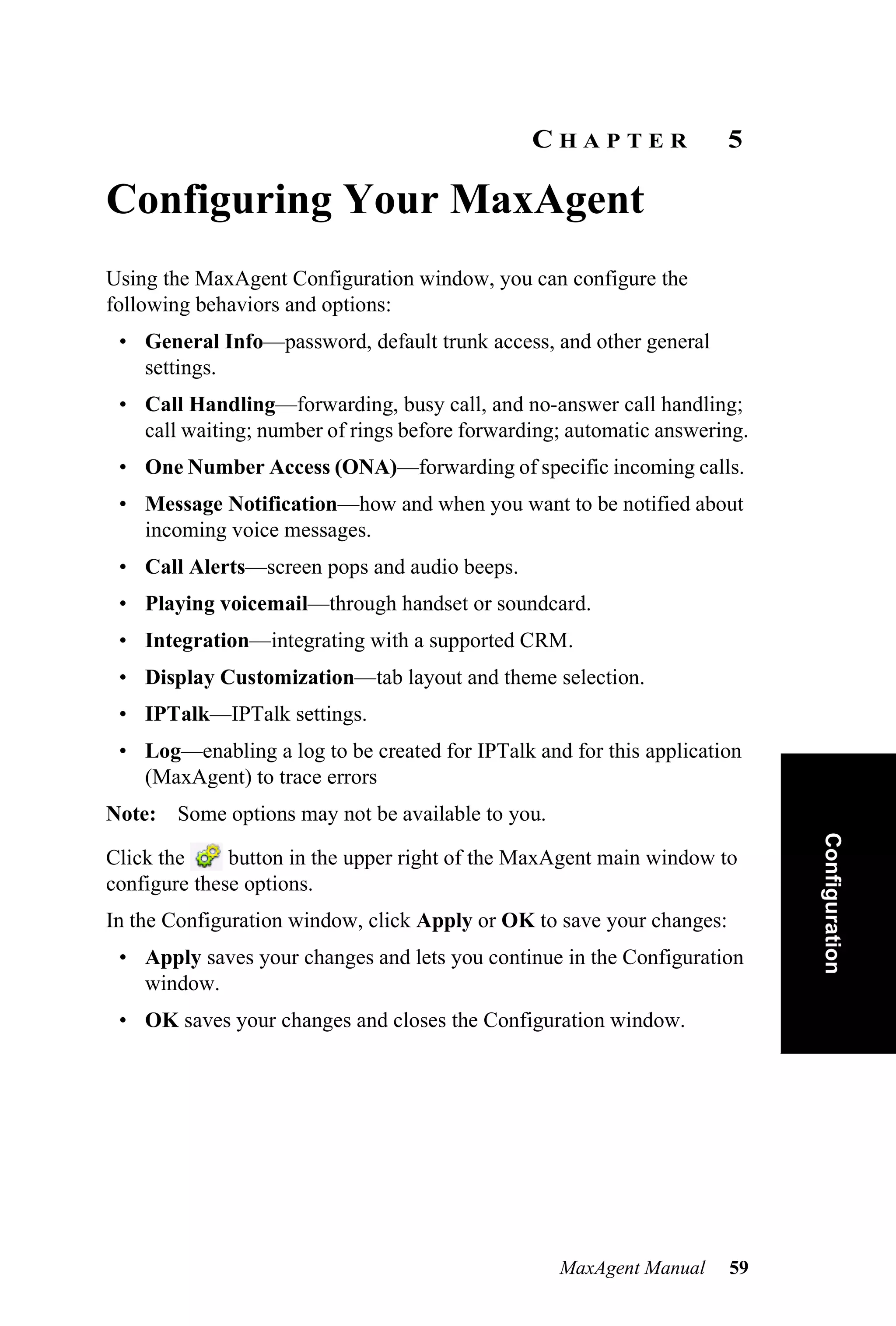 CHAPTER                 5

Configuring Your MaxAgent
Using the MaxAgent Configuration window, you can configure the
following behaviors and options:
 • General Info—password, default trunk access, and other general
   settings.
 • Call Handling—forwarding, busy call, and no-answer call handling;
   call waiting; number of rings before forwarding; automatic answering.
 • One Number Access (ONA)—forwarding of specific incoming calls.
 • Message Notification—how and when you want to be notified about
   incoming voice messages.
 • Call Alerts—screen pops and audio beeps.
 • Playing voicemail—through handset or soundcard.
 • Integration—integrating with a supported CRM.
 • Display Customization—tab layout and theme selection.
 • IPTalk—IPTalk settings.
 • Log—enabling a log to be created for IPTalk and for this application
   (MaxAgent) to trace errors
Note: Some options may not be available to you.                             Configuration
Click the     button in the upper right of the MaxAgent main window to
configure these options.
In the Configuration window, click Apply or OK to save your changes:
 • Apply saves your changes and lets you continue in the Configuration
   window.
 • OK saves your changes and closes the Configuration window.




                                                  MaxAgent Manual      59
 
