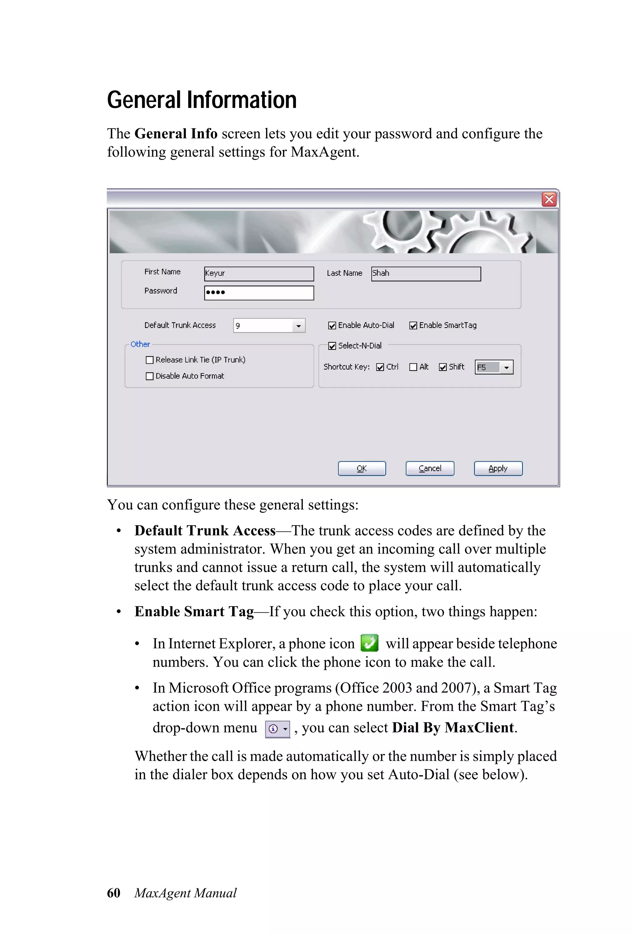 General Information
The General Info screen lets you edit your password and configure the
following general settings for MaxAgent.




You can configure these general settings:
 • Default Trunk Access—The trunk access codes are defined by the
   system administrator. When you get an incoming call over multiple
   trunks and cannot issue a return call, the system will automatically
   select the default trunk access code to place your call.
 • Enable Smart Tag—If you check this option, two things happen:

     • In Internet Explorer, a phone icon  will appear beside telephone
       numbers. You can click the phone icon to make the call.
     • In Microsoft Office programs (Office 2003 and 2007), a Smart Tag
       action icon will appear by a phone number. From the Smart Tag’s
       drop-down menu          , you can select Dial By MaxClient.
     Whether the call is made automatically or the number is simply placed
     in the dialer box depends on how you set Auto-Dial (see below).




60   MaxAgent Manual
 