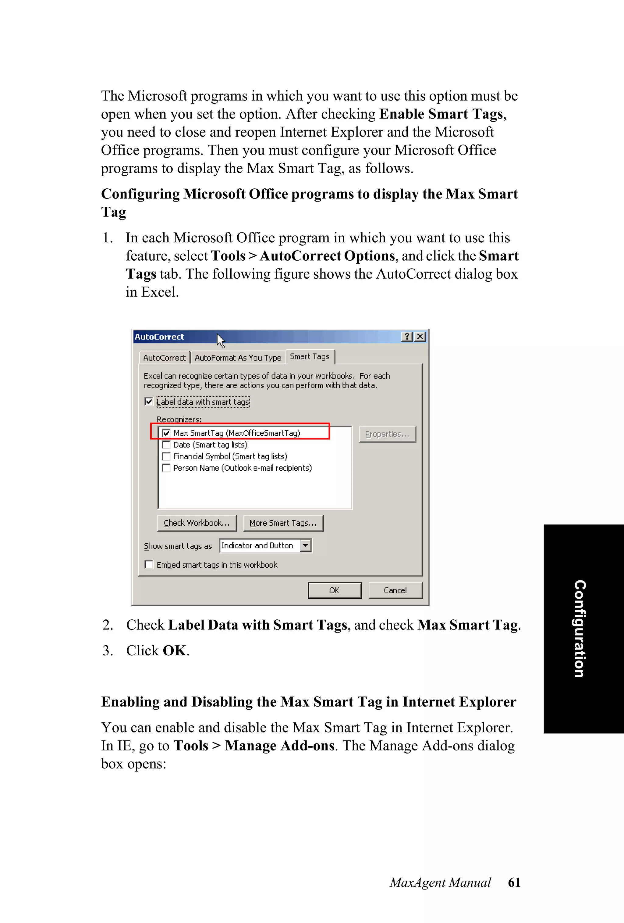 The Microsoft programs in which you want to use this option must be
open when you set the option. After checking Enable Smart Tags,
you need to close and reopen Internet Explorer and the Microsoft
Office programs. Then you must configure your Microsoft Office
programs to display the Max Smart Tag, as follows.
Configuring Microsoft Office programs to display the Max Smart
Tag
1. In each Microsoft Office program in which you want to use this
   feature, select Tools > AutoCorrect Options, and click the Smart
   Tags tab. The following figure shows the AutoCorrect dialog box
   in Excel.




                                                                      Configuration


2. Check Label Data with Smart Tags, and check Max Smart Tag.
3. Click OK.


Enabling and Disabling the Max Smart Tag in Internet Explorer
You can enable and disable the Max Smart Tag in Internet Explorer.
In IE, go to Tools > Manage Add-ons. The Manage Add-ons dialog
box opens:




                                              MaxAgent Manual    61
 