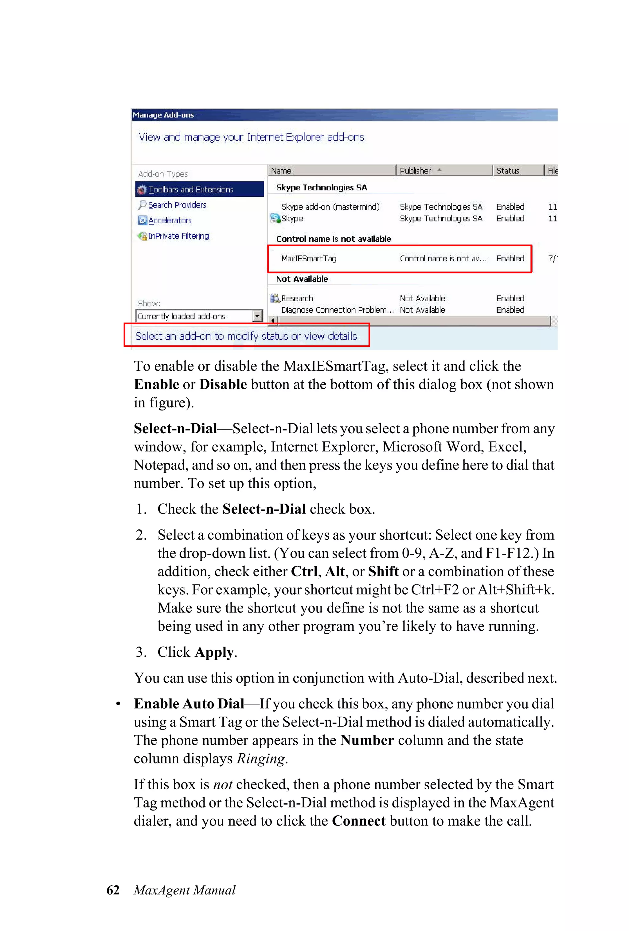 To enable or disable the MaxIESmartTag, select it and click the
     Enable or Disable button at the bottom of this dialog box (not shown
     in figure).
     Select-n-Dial—Select-n-Dial lets you select a phone number from any
     window, for example, Internet Explorer, Microsoft Word, Excel,
     Notepad, and so on, and then press the keys you define here to dial that
     number. To set up this option,
     1. Check the Select-n-Dial check box.
     2. Select a combination of keys as your shortcut: Select one key from
        the drop-down list. (You can select from 0-9, A-Z, and F1-F12.) In
        addition, check either Ctrl, Alt, or Shift or a combination of these
        keys. For example, your shortcut might be Ctrl+F2 or Alt+Shift+k.
        Make sure the shortcut you define is not the same as a shortcut
        being used in any other program you’re likely to have running.
     3. Click Apply.
     You can use this option in conjunction with Auto-Dial, described next.
 • Enable Auto Dial—If you check this box, any phone number you dial
   using a Smart Tag or the Select-n-Dial method is dialed automatically.
   The phone number appears in the Number column and the state
   column displays Ringing.
     If this box is not checked, then a phone number selected by the Smart
     Tag method or the Select-n-Dial method is displayed in the MaxAgent
     dialer, and you need to click the Connect button to make the call.



62   MaxAgent Manual
 
