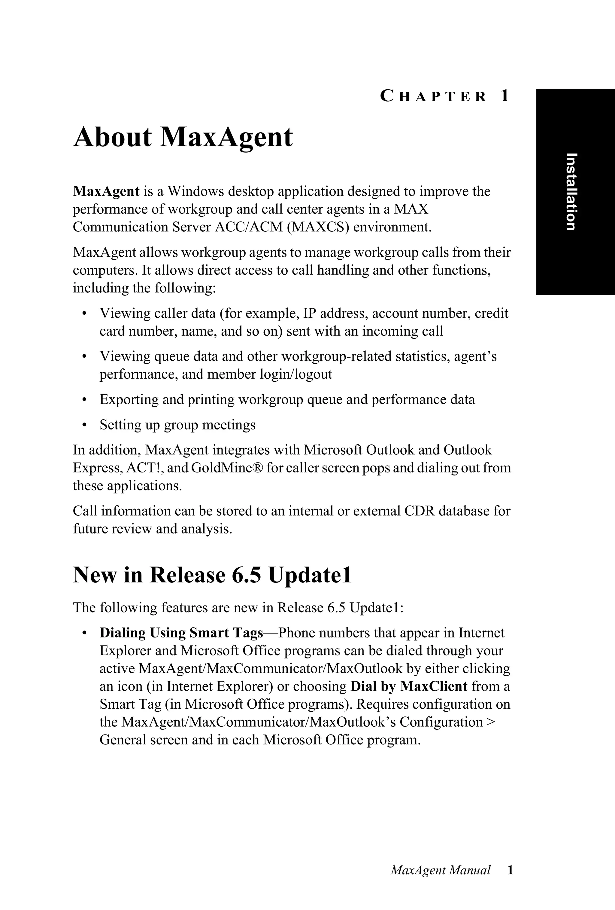 CHAPTER 1

About MaxAgent




                                                                             Installation
MaxAgent is a Windows desktop application designed to improve the
performance of workgroup and call center agents in a MAX
Communication Server ACC/ACM (MAXCS) environment.
MaxAgent allows workgroup agents to manage workgroup calls from their
computers. It allows direct access to call handling and other functions,
including the following:
 • Viewing caller data (for example, IP address, account number, credit
   card number, name, and so on) sent with an incoming call
 • Viewing queue data and other workgroup-related statistics, agent’s
   performance, and member login/logout
 • Exporting and printing workgroup queue and performance data
 • Setting up group meetings
In addition, MaxAgent integrates with Microsoft Outlook and Outlook
Express, ACT!, and GoldMine® for caller screen pops and dialing out from
these applications.
Call information can be stored to an internal or external CDR database for
future review and analysis.


New in Release 6.5 Update1
The following features are new in Release 6.5 Update1:
 • Dialing Using Smart Tags—Phone numbers that appear in Internet
   Explorer and Microsoft Office programs can be dialed through your
   active MaxAgent/MaxCommunicator/MaxOutlook by either clicking
   an icon (in Internet Explorer) or choosing Dial by MaxClient from a
   Smart Tag (in Microsoft Office programs). Requires configuration on
   the MaxAgent/MaxCommunicator/MaxOutlook’s Configuration >
   General screen and in each Microsoft Office program.




                                                     MaxAgent Manual     1
 