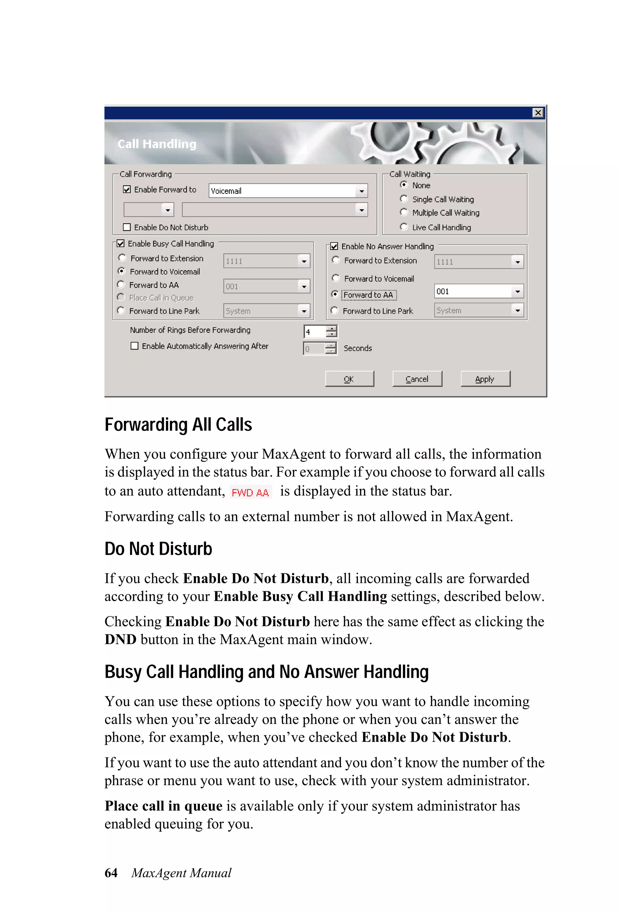 Forwarding All Calls
When you configure your MaxAgent to forward all calls, the information
is displayed in the status bar. For example if you choose to forward all calls
to an auto attendant,           is displayed in the status bar.
Forwarding calls to an external number is not allowed in MaxAgent.

Do Not Disturb
If you check Enable Do Not Disturb, all incoming calls are forwarded
according to your Enable Busy Call Handling settings, described below.
Checking Enable Do Not Disturb here has the same effect as clicking the
DND button in the MaxAgent main window.

Busy Call Handling and No Answer Handling
You can use these options to specify how you want to handle incoming
calls when you’re already on the phone or when you can’t answer the
phone, for example, when you’ve checked Enable Do Not Disturb.
If you want to use the auto attendant and you don’t know the number of the
phrase or menu you want to use, check with your system administrator.
Place call in queue is available only if your system administrator has
enabled queuing for you.


64   MaxAgent Manual
 