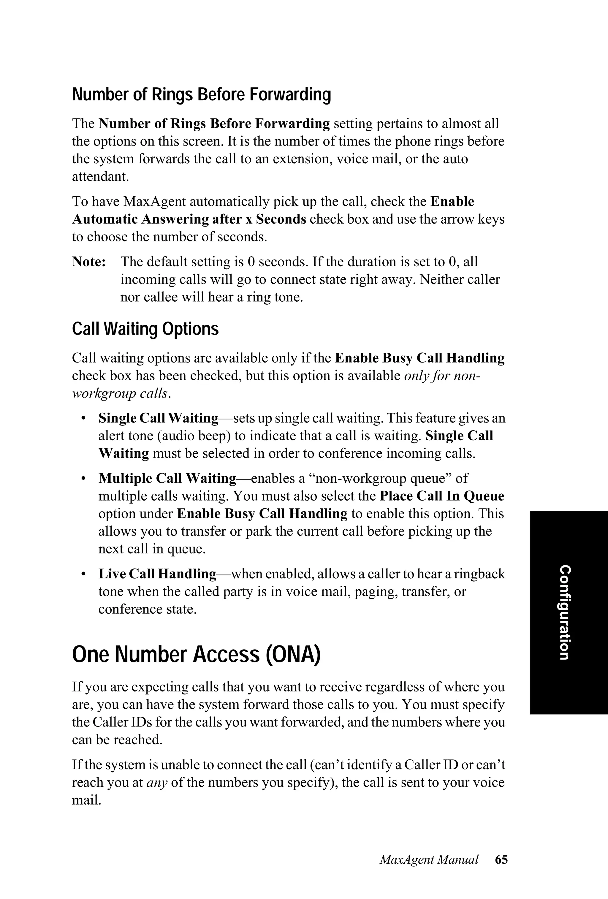 Number of Rings Before Forwarding
The Number of Rings Before Forwarding setting pertains to almost all
the options on this screen. It is the number of times the phone rings before
the system forwards the call to an extension, voice mail, or the auto
attendant.
To have MaxAgent automatically pick up the call, check the Enable
Automatic Answering after x Seconds check box and use the arrow keys
to choose the number of seconds.
Note: The default setting is 0 seconds. If the duration is set to 0, all
      incoming calls will go to connect state right away. Neither caller
      nor callee will hear a ring tone.

Call Waiting Options
Call waiting options are available only if the Enable Busy Call Handling
check box has been checked, but this option is available only for non-
workgroup calls.
 • Single Call Waiting—sets up single call waiting. This feature gives an
   alert tone (audio beep) to indicate that a call is waiting. Single Call
   Waiting must be selected in order to conference incoming calls.
 • Multiple Call Waiting—enables a “non-workgroup queue” of
   multiple calls waiting. You must also select the Place Call In Queue
   option under Enable Busy Call Handling to enable this option. This
   allows you to transfer or park the current call before picking up the
   next call in queue.                                                             Configuration
 • Live Call Handling—when enabled, allows a caller to hear a ringback
   tone when the called party is in voice mail, paging, transfer, or
   conference state.


One Number Access (ONA)
If you are expecting calls that you want to receive regardless of where you
are, you can have the system forward those calls to you. You must specify
the Caller IDs for the calls you want forwarded, and the numbers where you
can be reached.
If the system is unable to connect the call (can’t identify a Caller ID or can’t
reach you at any of the numbers you specify), the call is sent to your voice
mail.



                                                        MaxAgent Manual       65
 
