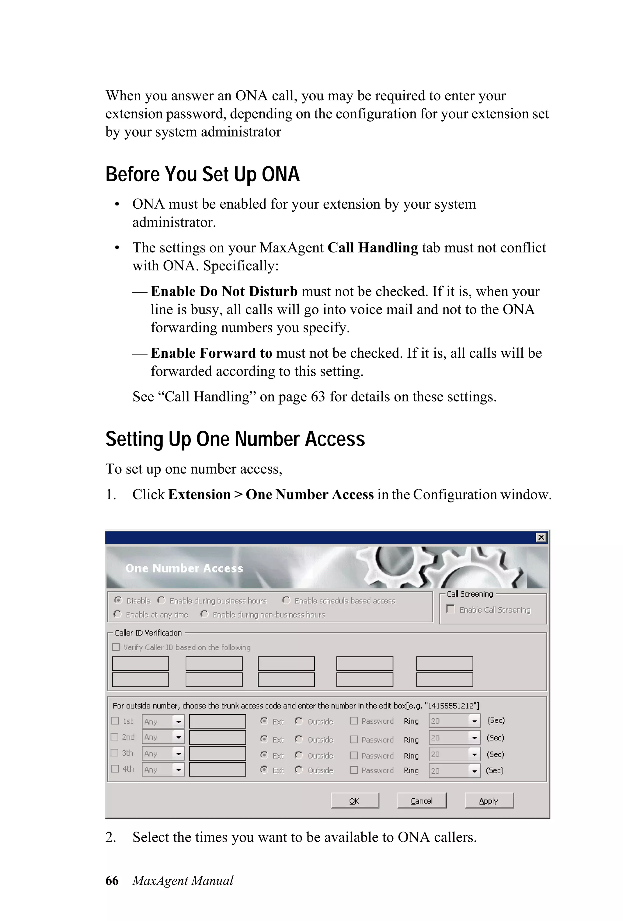 When you answer an ONA call, you may be required to enter your
extension password, depending on the configuration for your extension set
by your system administrator

Before You Set Up ONA
 • ONA must be enabled for your extension by your system
   administrator.
 • The settings on your MaxAgent Call Handling tab must not conflict
   with ONA. Specifically:
     — Enable Do Not Disturb must not be checked. If it is, when your
       line is busy, all calls will go into voice mail and not to the ONA
       forwarding numbers you specify.
     — Enable Forward to must not be checked. If it is, all calls will be
       forwarded according to this setting.
     See “Call Handling” on page 63 for details on these settings.

Setting Up One Number Access
To set up one number access,
1.   Click Extension > One Number Access in the Configuration window.




2.   Select the times you want to be available to ONA callers.

66   MaxAgent Manual
 