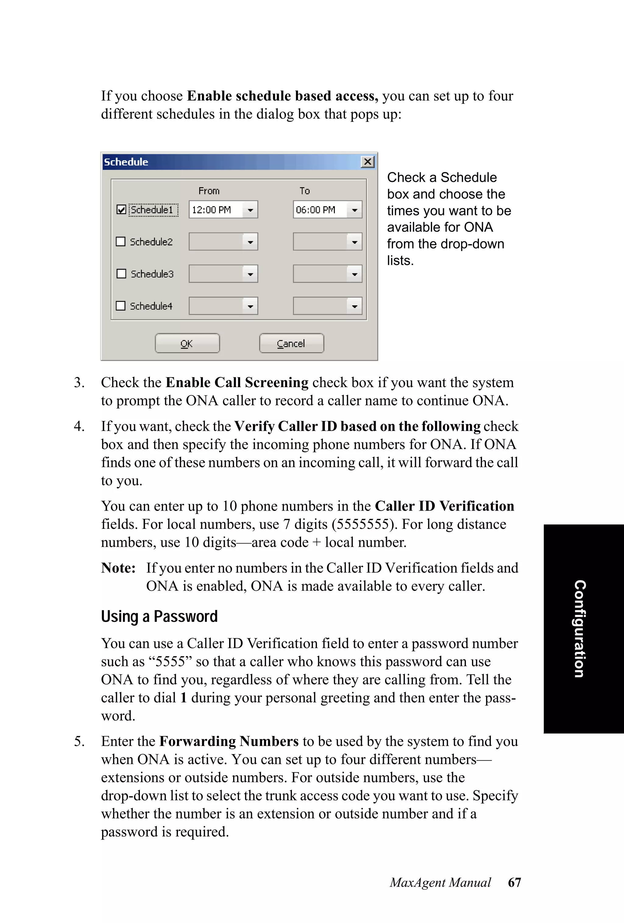 If you choose Enable schedule based access, you can set up to four
     different schedules in the dialog box that pops up:



                                                      Check a Schedule
                                                      box and choose the
                                                      times you want to be
                                                      available for ONA
                                                      from the drop-down
                                                      lists.




3.   Check the Enable Call Screening check box if you want the system
     to prompt the ONA caller to record a caller name to continue ONA.
4.   If you want, check the Verify Caller ID based on the following check
     box and then specify the incoming phone numbers for ONA. If ONA
     finds one of these numbers on an incoming call, it will forward the call
     to you.
     You can enter up to 10 phone numbers in the Caller ID Verification
     fields. For local numbers, use 7 digits (5555555). For long distance
     numbers, use 10 digits—area code + local number.
     Note: If you enter no numbers in the Caller ID Verification fields and     Configuration
           ONA is enabled, ONA is made available to every caller.

     Using a Password
     You can use a Caller ID Verification field to enter a password number
     such as “5555” so that a caller who knows this password can use
     ONA to find you, regardless of where they are calling from. Tell the
     caller to dial 1 during your personal greeting and then enter the pass-
     word.
5.   Enter the Forwarding Numbers to be used by the system to find you
     when ONA is active. You can set up to four different numbers—
     extensions or outside numbers. For outside numbers, use the
     drop-down list to select the trunk access code you want to use. Specify
     whether the number is an extension or outside number and if a
     password is required.


                                                      MaxAgent Manual      67
 