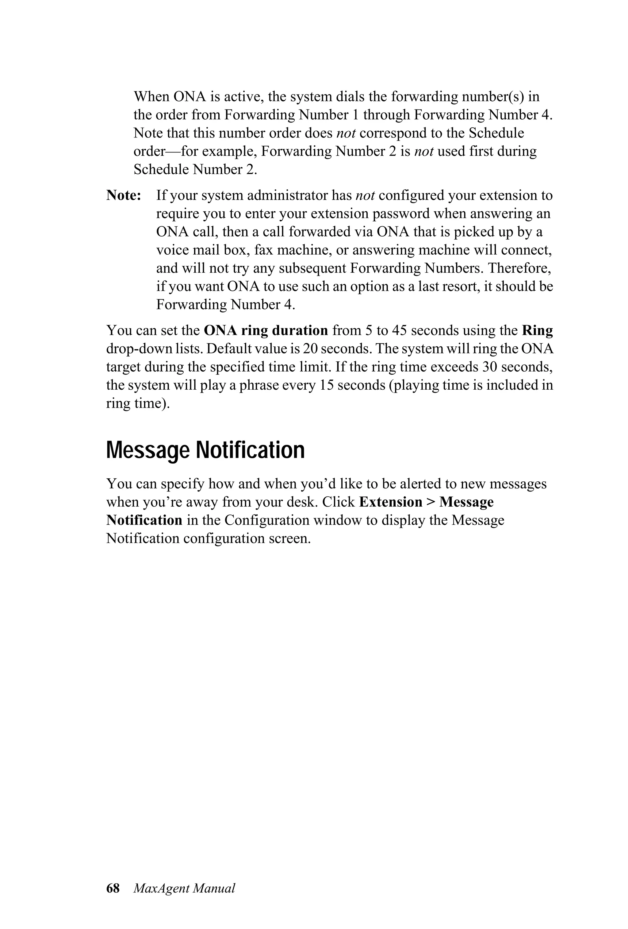 When ONA is active, the system dials the forwarding number(s) in
     the order from Forwarding Number 1 through Forwarding Number 4.
     Note that this number order does not correspond to the Schedule
     order—for example, Forwarding Number 2 is not used first during
     Schedule Number 2.
Note: If your system administrator has not configured your extension to
      require you to enter your extension password when answering an
      ONA call, then a call forwarded via ONA that is picked up by a
      voice mail box, fax machine, or answering machine will connect,
      and will not try any subsequent Forwarding Numbers. Therefore,
      if you want ONA to use such an option as a last resort, it should be
      Forwarding Number 4.
You can set the ONA ring duration from 5 to 45 seconds using the Ring
drop-down lists. Default value is 20 seconds. The system will ring the ONA
target during the specified time limit. If the ring time exceeds 30 seconds,
the system will play a phrase every 15 seconds (playing time is included in
ring time).


Message Notification
You can specify how and when you’d like to be alerted to new messages
when you’re away from your desk. Click Extension > Message
Notification in the Configuration window to display the Message
Notification configuration screen.




68   MaxAgent Manual
 