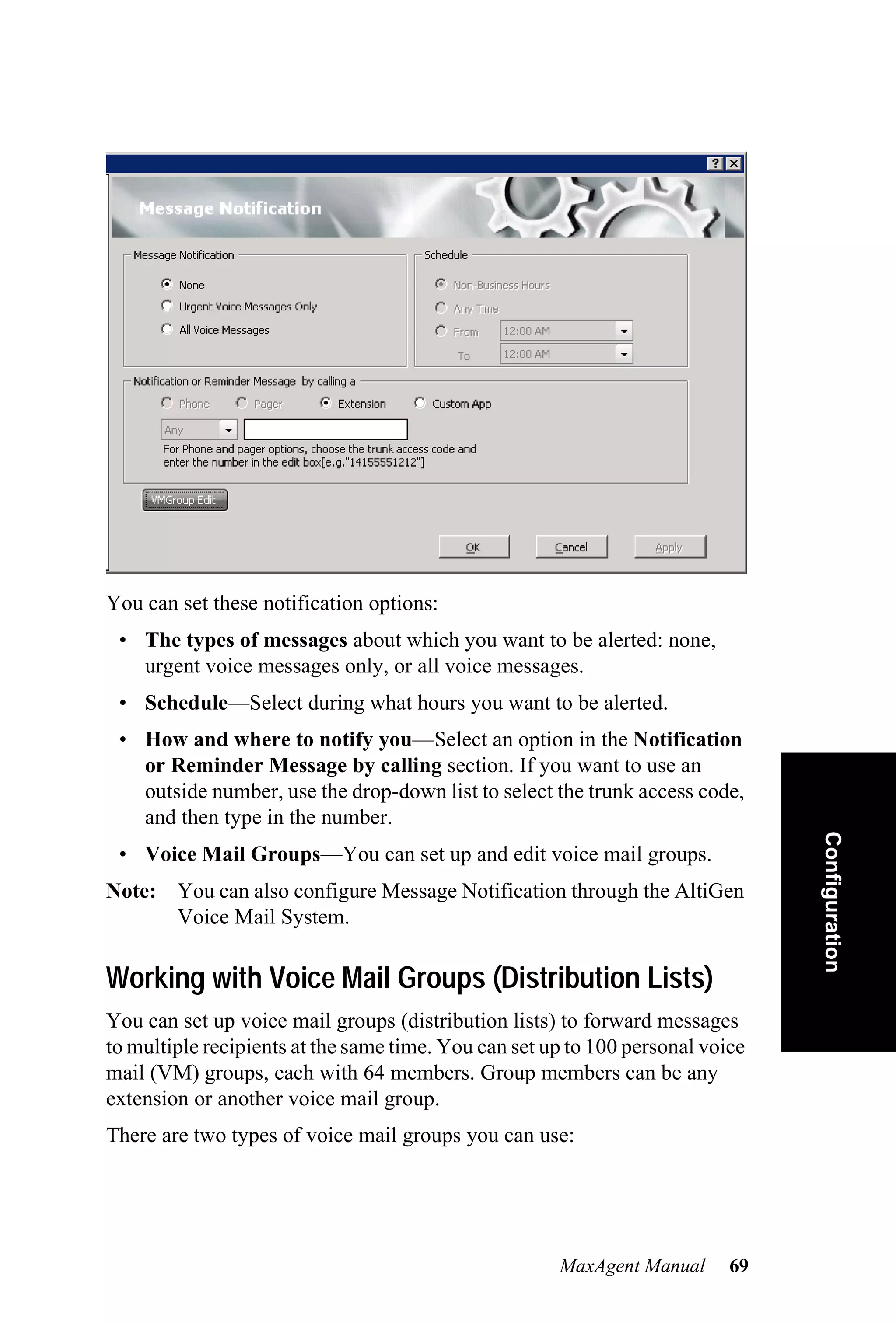 You can set these notification options:
 • The types of messages about which you want to be alerted: none,
   urgent voice messages only, or all voice messages.
 • Schedule—Select during what hours you want to be alerted.
 • How and where to notify you—Select an option in the Notification
   or Reminder Message by calling section. If you want to use an
   outside number, use the drop-down list to select the trunk access code,
   and then type in the number.                                                 Configuration
 • Voice Mail Groups—You can set up and edit voice mail groups.
Note: You can also configure Message Notification through the AltiGen
      Voice Mail System.

Working with Voice Mail Groups (Distribution Lists)
You can set up voice mail groups (distribution lists) to forward messages
to multiple recipients at the same time. You can set up to 100 personal voice
mail (VM) groups, each with 64 members. Group members can be any
extension or another voice mail group.
There are two types of voice mail groups you can use:




                                                      MaxAgent Manual      69
 