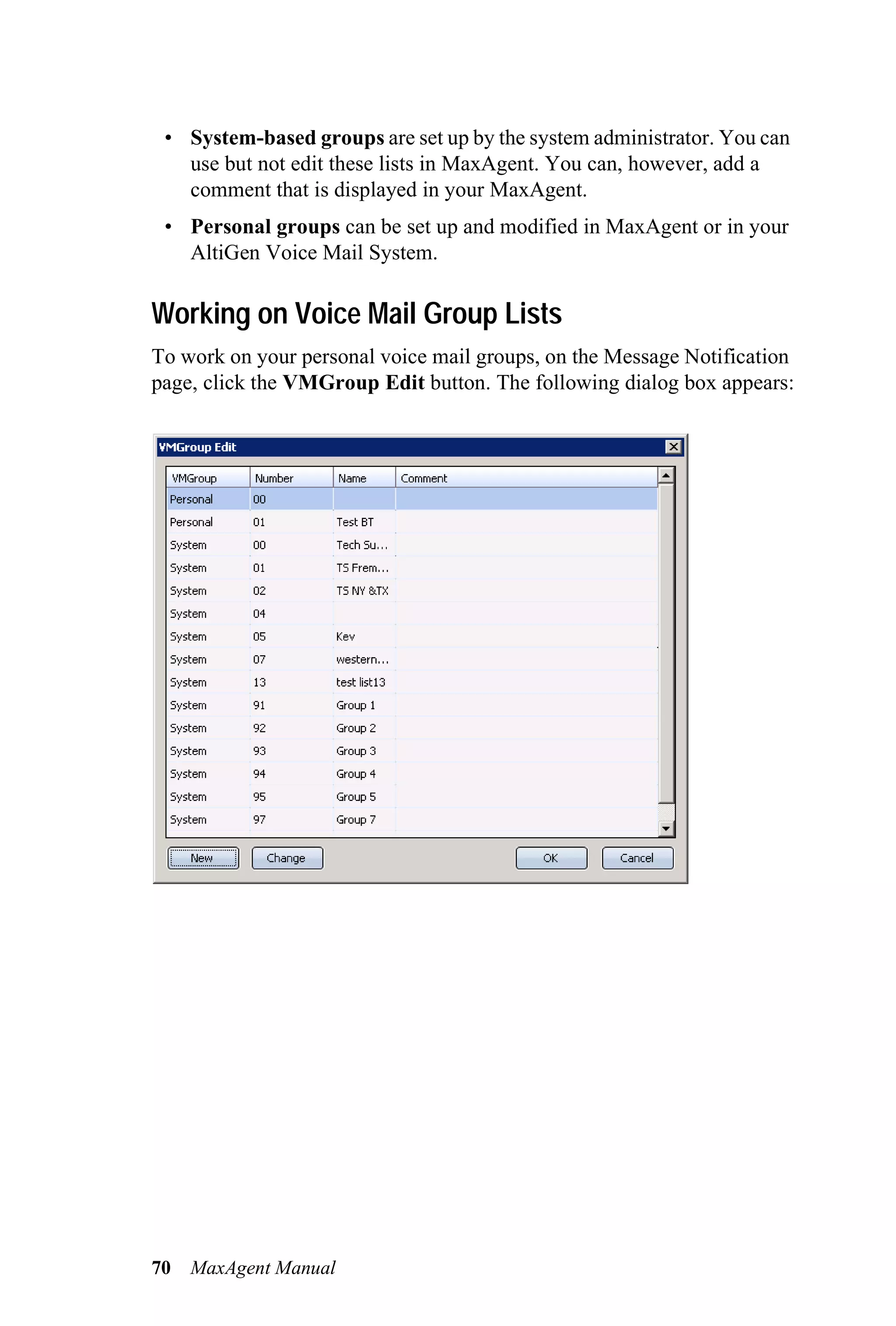 • System-based groups are set up by the system administrator. You can
   use but not edit these lists in MaxAgent. You can, however, add a
   comment that is displayed in your MaxAgent.
 • Personal groups can be set up and modified in MaxAgent or in your
   AltiGen Voice Mail System.

Working on Voice Mail Group Lists
To work on your personal voice mail groups, on the Message Notification
page, click the VMGroup Edit button. The following dialog box appears:




70   MaxAgent Manual
 