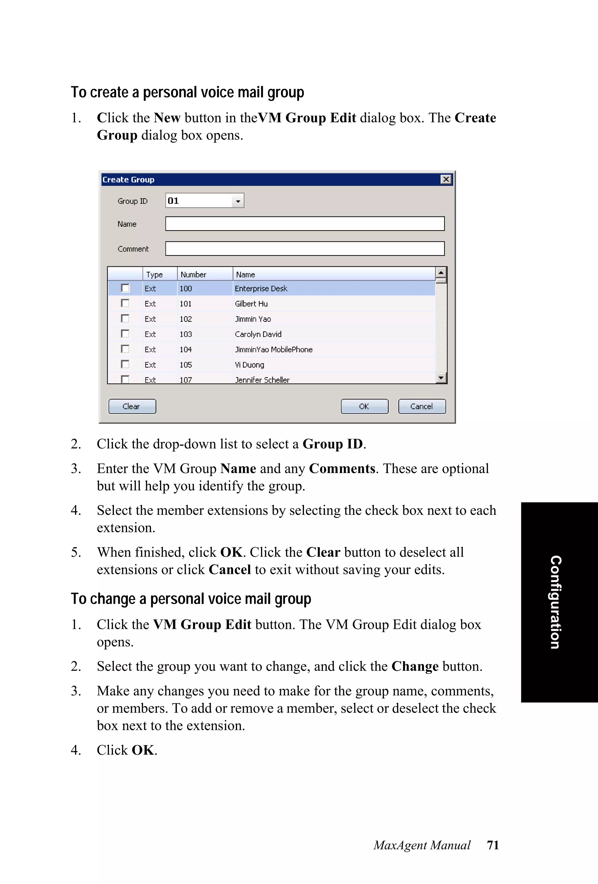 To create a personal voice mail group
1.   Click the New button in theVM Group Edit dialog box. The Create
     Group dialog box opens.




2.   Click the drop-down list to select a Group ID.
3.   Enter the VM Group Name and any Comments. These are optional
     but will help you identify the group.
4.   Select the member extensions by selecting the check box next to each
     extension.
5.   When finished, click OK. Click the Clear button to deselect all          Configuration
     extensions or click Cancel to exit without saving your edits.

To change a personal voice mail group
1.   Click the VM Group Edit button. The VM Group Edit dialog box
     opens.
2.   Select the group you want to change, and click the Change button.
3.   Make any changes you need to make for the group name, comments,
     or members. To add or remove a member, select or deselect the check
     box next to the extension.
4.   Click OK.




                                                      MaxAgent Manual    71
 