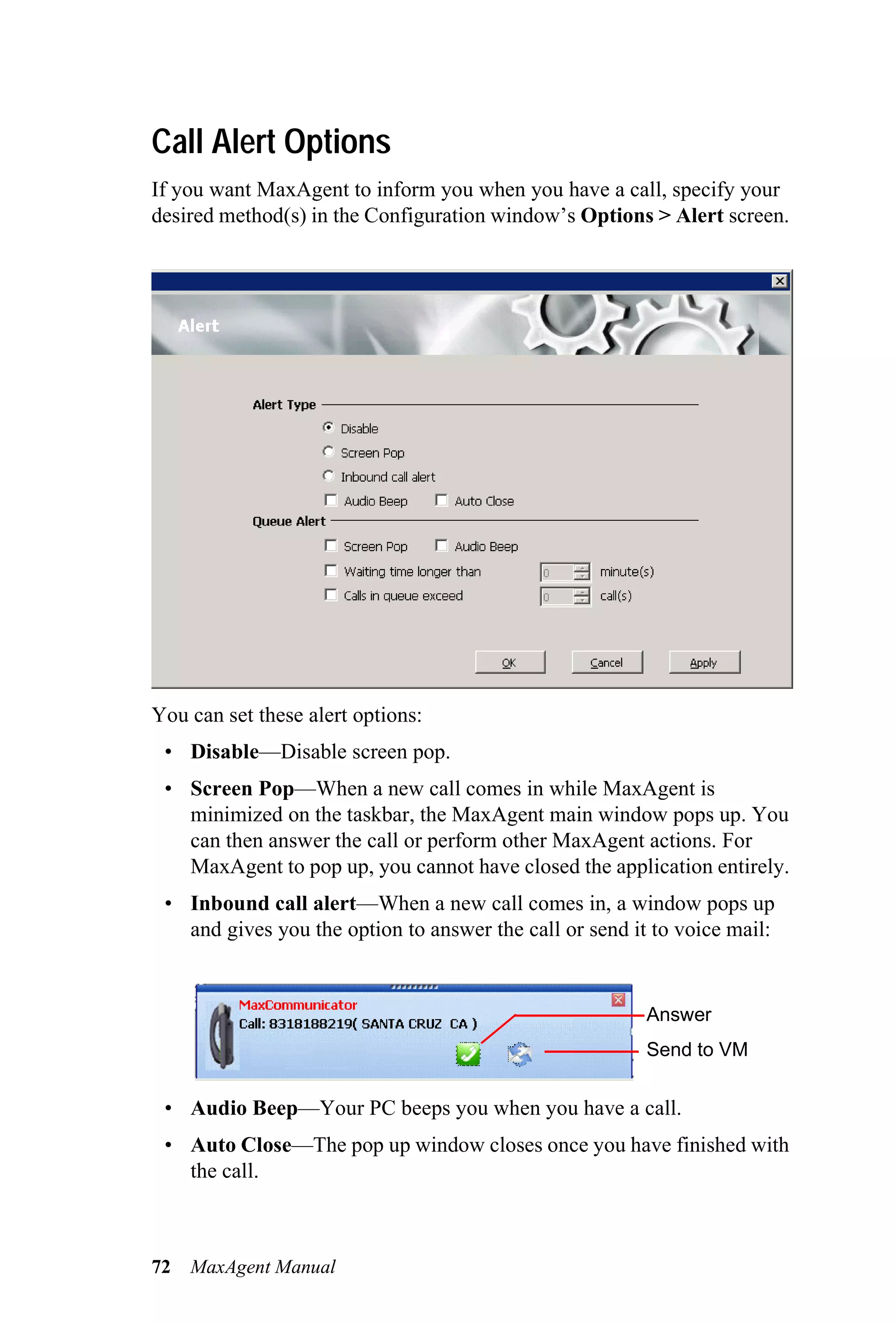Call Alert Options
If you want MaxAgent to inform you when you have a call, specify your
desired method(s) in the Configuration window’s Options > Alert screen.




You can set these alert options:
 • Disable—Disable screen pop.
 • Screen Pop—When a new call comes in while MaxAgent is
   minimized on the taskbar, the MaxAgent main window pops up. You
   can then answer the call or perform other MaxAgent actions. For
   MaxAgent to pop up, you cannot have closed the application entirely.
 • Inbound call alert—When a new call comes in, a window pops up
   and gives you the option to answer the call or send it to voice mail:


                                                         Answer
                                                         Send to VM


 • Audio Beep—Your PC beeps you when you have a call.
 • Auto Close—The pop up window closes once you have finished with
   the call.



72   MaxAgent Manual
 