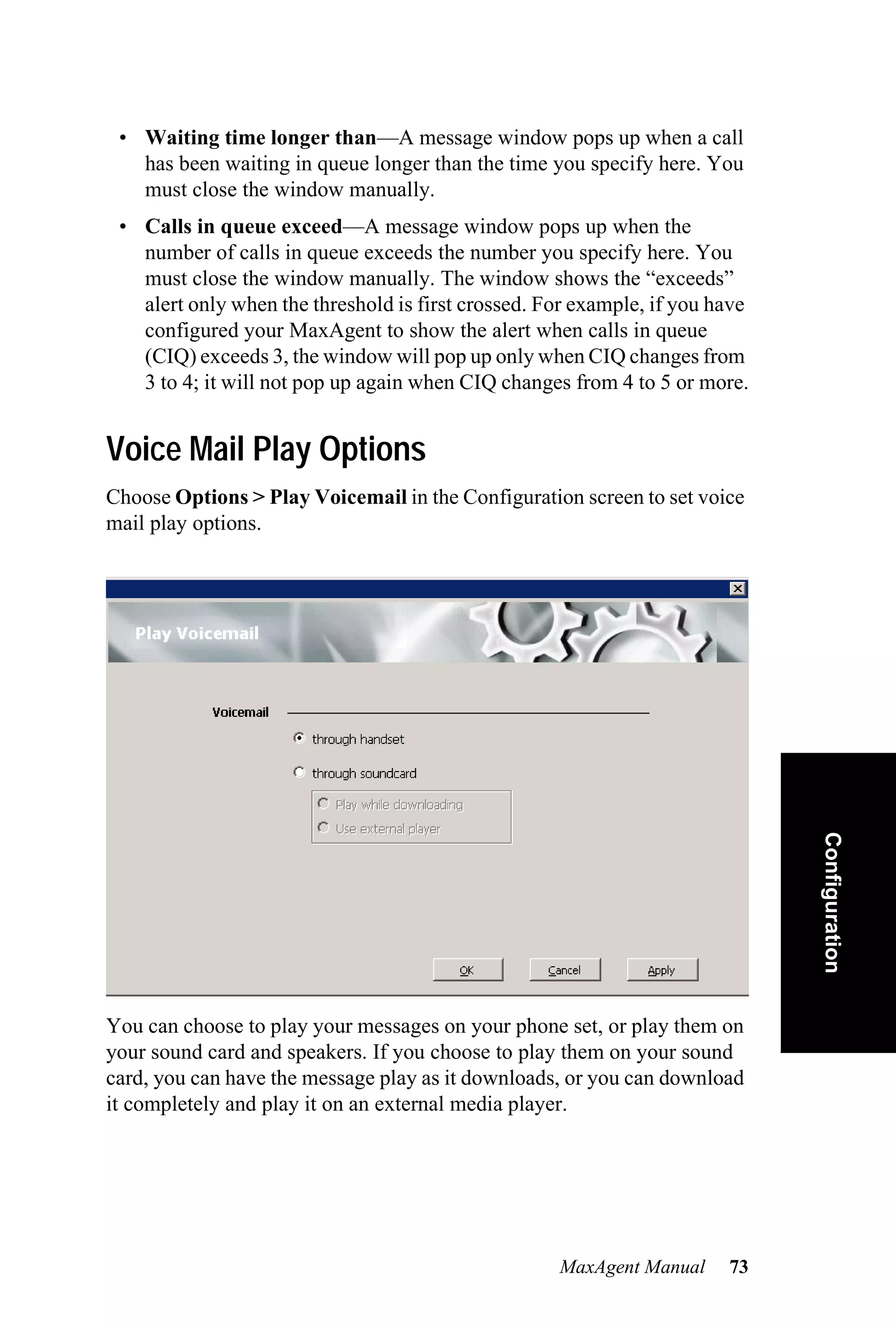 • Waiting time longer than—A message window pops up when a call
   has been waiting in queue longer than the time you specify here. You
   must close the window manually.
 • Calls in queue exceed—A message window pops up when the
   number of calls in queue exceeds the number you specify here. You
   must close the window manually. The window shows the “exceeds”
   alert only when the threshold is first crossed. For example, if you have
   configured your MaxAgent to show the alert when calls in queue
   (CIQ) exceeds 3, the window will pop up only when CIQ changes from
   3 to 4; it will not pop up again when CIQ changes from 4 to 5 or more.


Voice Mail Play Options
Choose Options > Play Voicemail in the Configuration screen to set voice
mail play options.




                                                                              Configuration




You can choose to play your messages on your phone set, or play them on
your sound card and speakers. If you choose to play them on your sound
card, you can have the message play as it downloads, or you can download
it completely and play it on an external media player.




                                                    MaxAgent Manual     73
 