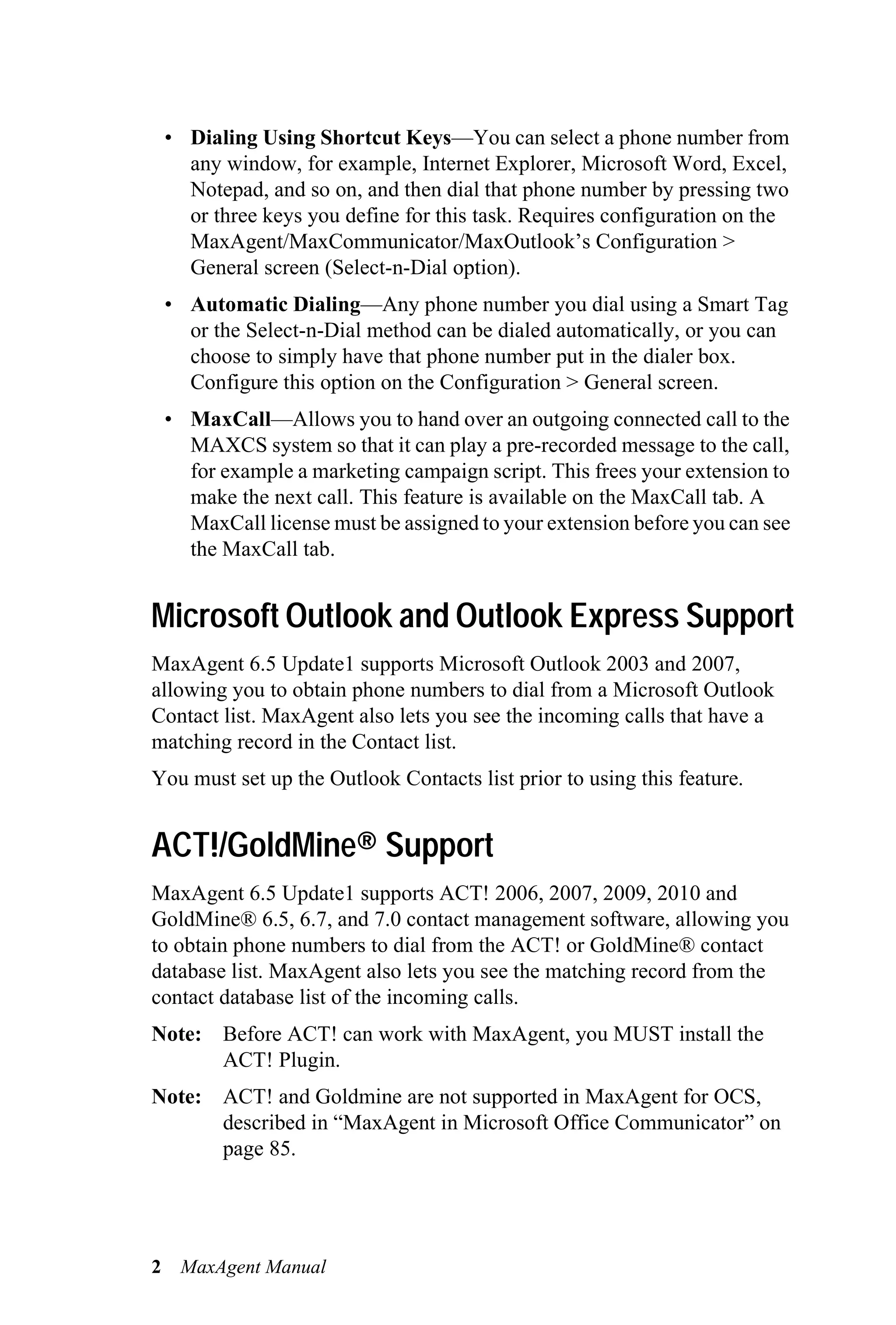 • Dialing Using Shortcut Keys—You can select a phone number from
   any window, for example, Internet Explorer, Microsoft Word, Excel,
   Notepad, and so on, and then dial that phone number by pressing two
   or three keys you define for this task. Requires configuration on the
   MaxAgent/MaxCommunicator/MaxOutlook’s Configuration >
   General screen (Select-n-Dial option).
 • Automatic Dialing—Any phone number you dial using a Smart Tag
   or the Select-n-Dial method can be dialed automatically, or you can
   choose to simply have that phone number put in the dialer box.
   Configure this option on the Configuration > General screen.
 • MaxCall—Allows you to hand over an outgoing connected call to the
   MAXCS system so that it can play a pre-recorded message to the call,
   for example a marketing campaign script. This frees your extension to
   make the next call. This feature is available on the MaxCall tab. A
   MaxCall license must be assigned to your extension before you can see
   the MaxCall tab.


Microsoft Outlook and Outlook Express Support
MaxAgent 6.5 Update1 supports Microsoft Outlook 2003 and 2007,
allowing you to obtain phone numbers to dial from a Microsoft Outlook
Contact list. MaxAgent also lets you see the incoming calls that have a
matching record in the Contact list.
You must set up the Outlook Contacts list prior to using this feature.


ACT!/GoldMine® Support
MaxAgent 6.5 Update1 supports ACT! 2006, 2007, 2009, 2010 and
GoldMine® 6.5, 6.7, and 7.0 contact management software, allowing you
to obtain phone numbers to dial from the ACT! or GoldMine® contact
database list. MaxAgent also lets you see the matching record from the
contact database list of the incoming calls.
Note: Before ACT! can work with MaxAgent, you MUST install the
      ACT! Plugin.
Note: ACT! and Goldmine are not supported in MaxAgent for OCS,
      described in “MaxAgent in Microsoft Office Communicator” on
      page 85.




2 MaxAgent Manual
 