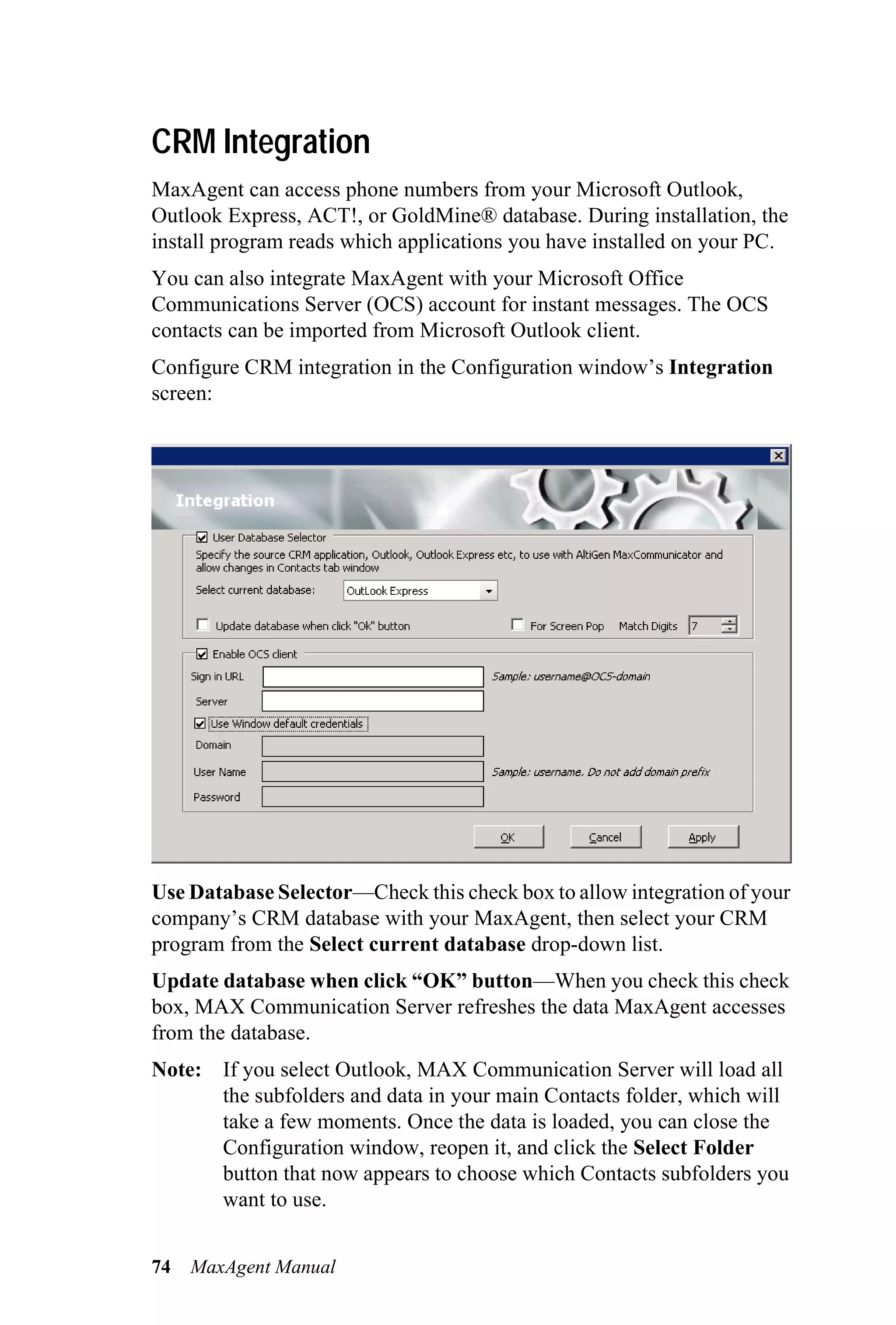 CRM Integration
MaxAgent can access phone numbers from your Microsoft Outlook,
Outlook Express, ACT!, or GoldMine® database. During installation, the
install program reads which applications you have installed on your PC.
You can also integrate MaxAgent with your Microsoft Office
Communications Server (OCS) account for instant messages. The OCS
contacts can be imported from Microsoft Outlook client.
Configure CRM integration in the Configuration window’s Integration
screen:




Use Database Selector—Check this check box to allow integration of your
company’s CRM database with your MaxAgent, then select your CRM
program from the Select current database drop-down list.
Update database when click “OK” button—When you check this check
box, MAX Communication Server refreshes the data MaxAgent accesses
from the database.
Note: If you select Outlook, MAX Communication Server will load all
      the subfolders and data in your main Contacts folder, which will
      take a few moments. Once the data is loaded, you can close the
      Configuration window, reopen it, and click the Select Folder
      button that now appears to choose which Contacts subfolders you
      want to use.


74   MaxAgent Manual
 