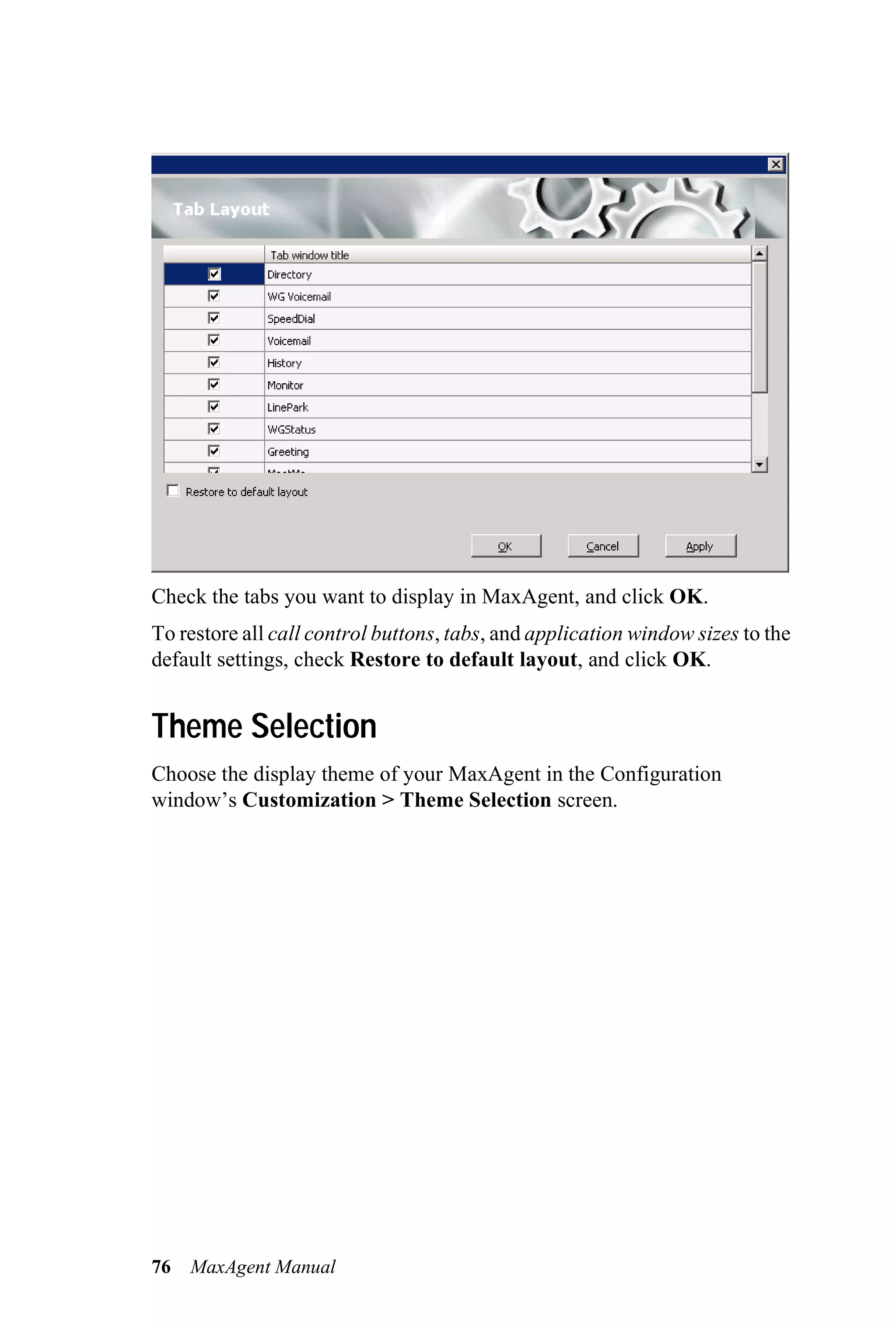 Check the tabs you want to display in MaxAgent, and click OK.
To restore all call control buttons, tabs, and application window sizes to the
default settings, check Restore to default layout, and click OK.


Theme Selection
Choose the display theme of your MaxAgent in the Configuration
window’s Customization > Theme Selection screen.




76   MaxAgent Manual
 