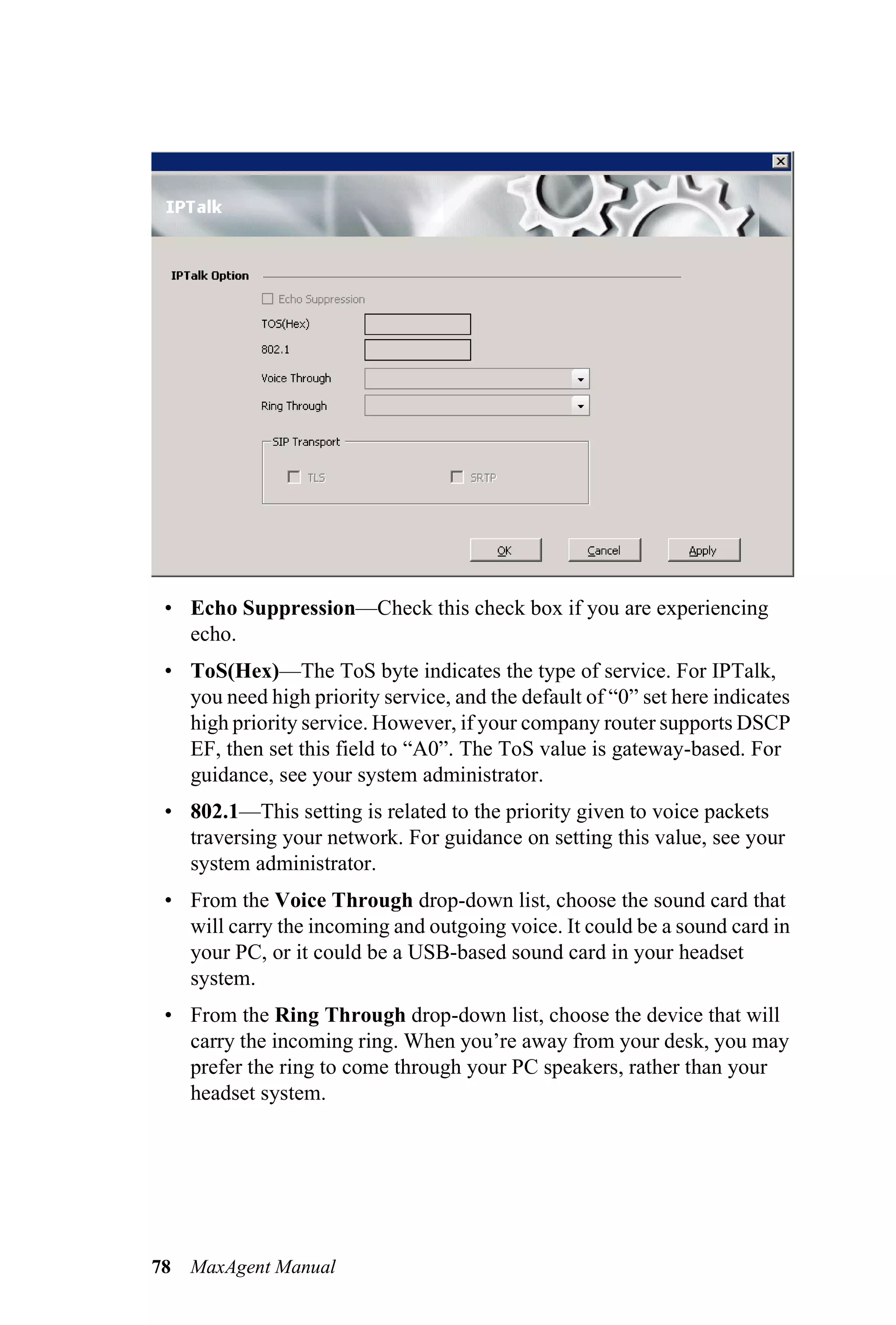 • Echo Suppression—Check this check box if you are experiencing
   echo.
 • ToS(Hex)—The ToS byte indicates the type of service. For IPTalk,
   you need high priority service, and the default of “0” set here indicates
   high priority service. However, if your company router supports DSCP
   EF, then set this field to “A0”. The ToS value is gateway-based. For
   guidance, see your system administrator.
 • 802.1—This setting is related to the priority given to voice packets
   traversing your network. For guidance on setting this value, see your
   system administrator.
 • From the Voice Through drop-down list, choose the sound card that
   will carry the incoming and outgoing voice. It could be a sound card in
   your PC, or it could be a USB-based sound card in your headset
   system.
 • From the Ring Through drop-down list, choose the device that will
   carry the incoming ring. When you’re away from your desk, you may
   prefer the ring to come through your PC speakers, rather than your
   headset system.




78   MaxAgent Manual
 
