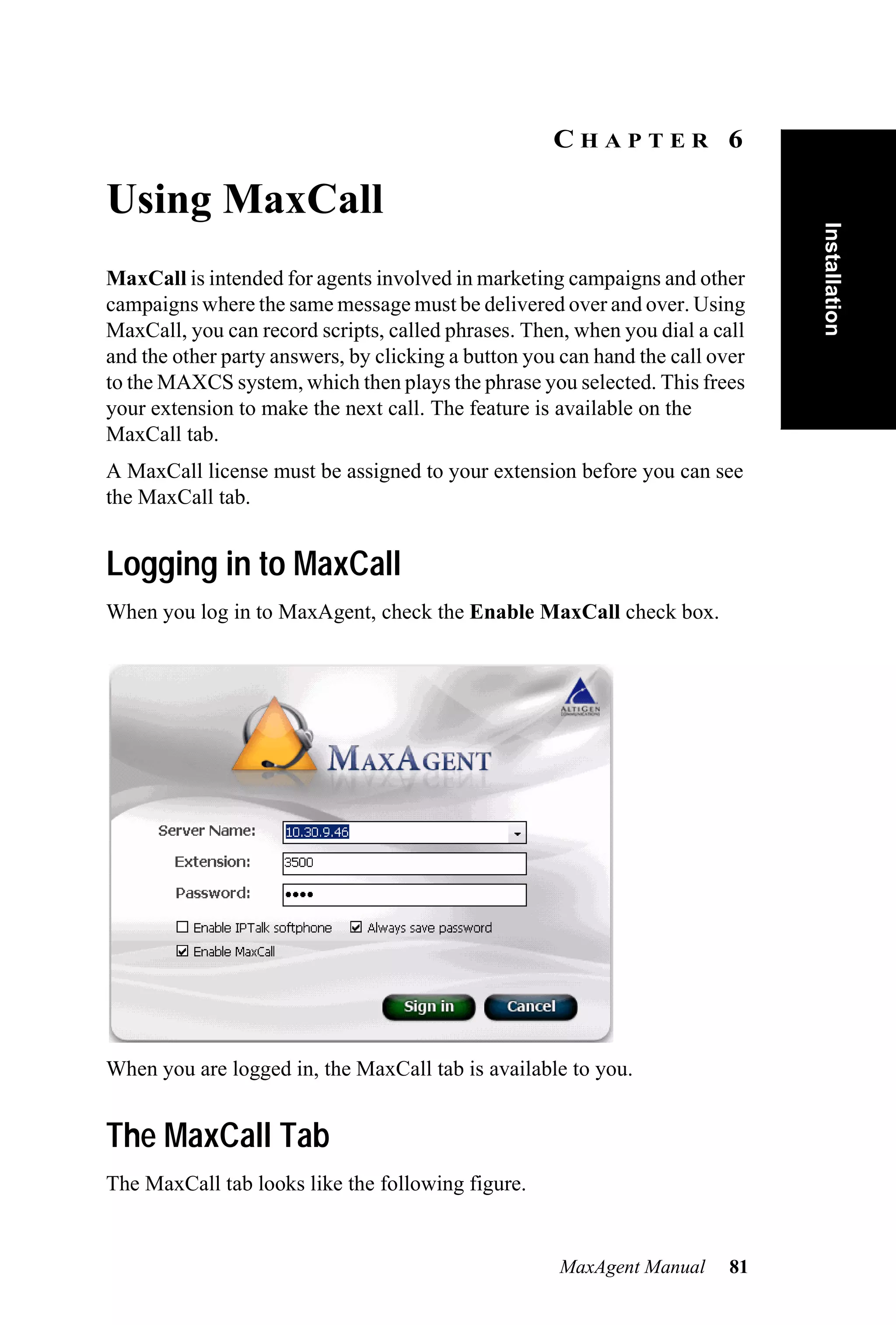 CHAPTER 6

Using MaxCall




                                                                               Installation
MaxCall is intended for agents involved in marketing campaigns and other
campaigns where the same message must be delivered over and over. Using
MaxCall, you can record scripts, called phrases. Then, when you dial a call
and the other party answers, by clicking a button you can hand the call over
to the MAXCS system, which then plays the phrase you selected. This frees
your extension to make the next call. The feature is available on the
MaxCall tab.
A MaxCall license must be assigned to your extension before you can see
the MaxCall tab.


Logging in to MaxCall
When you log in to MaxAgent, check the Enable MaxCall check box.




When you are logged in, the MaxCall tab is available to you.


The MaxCall Tab
The MaxCall tab looks like the following figure.


                                                     MaxAgent Manual      81
 