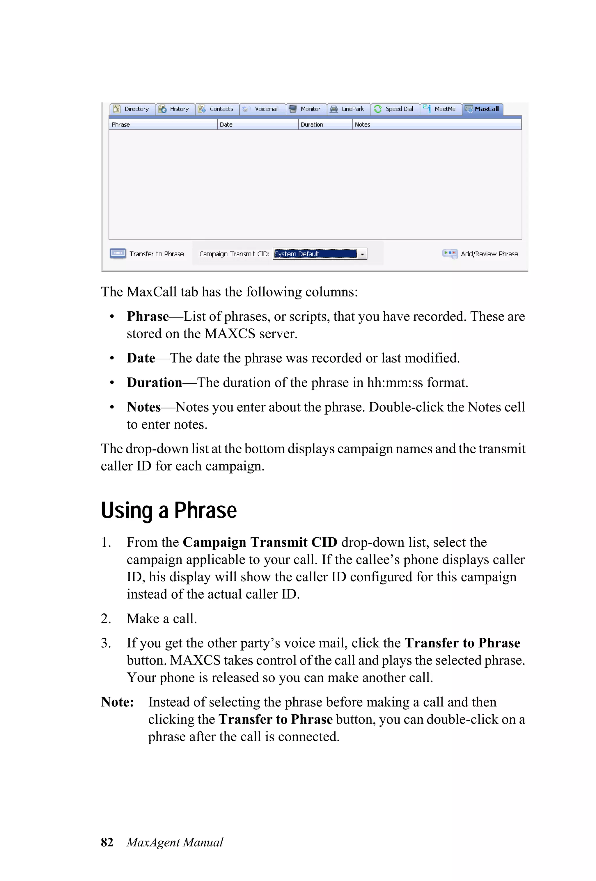 The MaxCall tab has the following columns:
 • Phrase—List of phrases, or scripts, that you have recorded. These are
   stored on the MAXCS server.
 • Date—The date the phrase was recorded or last modified.
 • Duration—The duration of the phrase in hh:mm:ss format.
 • Notes—Notes you enter about the phrase. Double-click the Notes cell
   to enter notes.
The drop-down list at the bottom displays campaign names and the transmit
caller ID for each campaign.


Using a Phrase
1.   From the Campaign Transmit CID drop-down list, select the
     campaign applicable to your call. If the callee’s phone displays caller
     ID, his display will show the caller ID configured for this campaign
     instead of the actual caller ID.
2.   Make a call.
3.   If you get the other party’s voice mail, click the Transfer to Phrase
     button. MAXCS takes control of the call and plays the selected phrase.
     Your phone is released so you can make another call.
Note: Instead of selecting the phrase before making a call and then
      clicking the Transfer to Phrase button, you can double-click on a
      phrase after the call is connected.




82   MaxAgent Manual
 