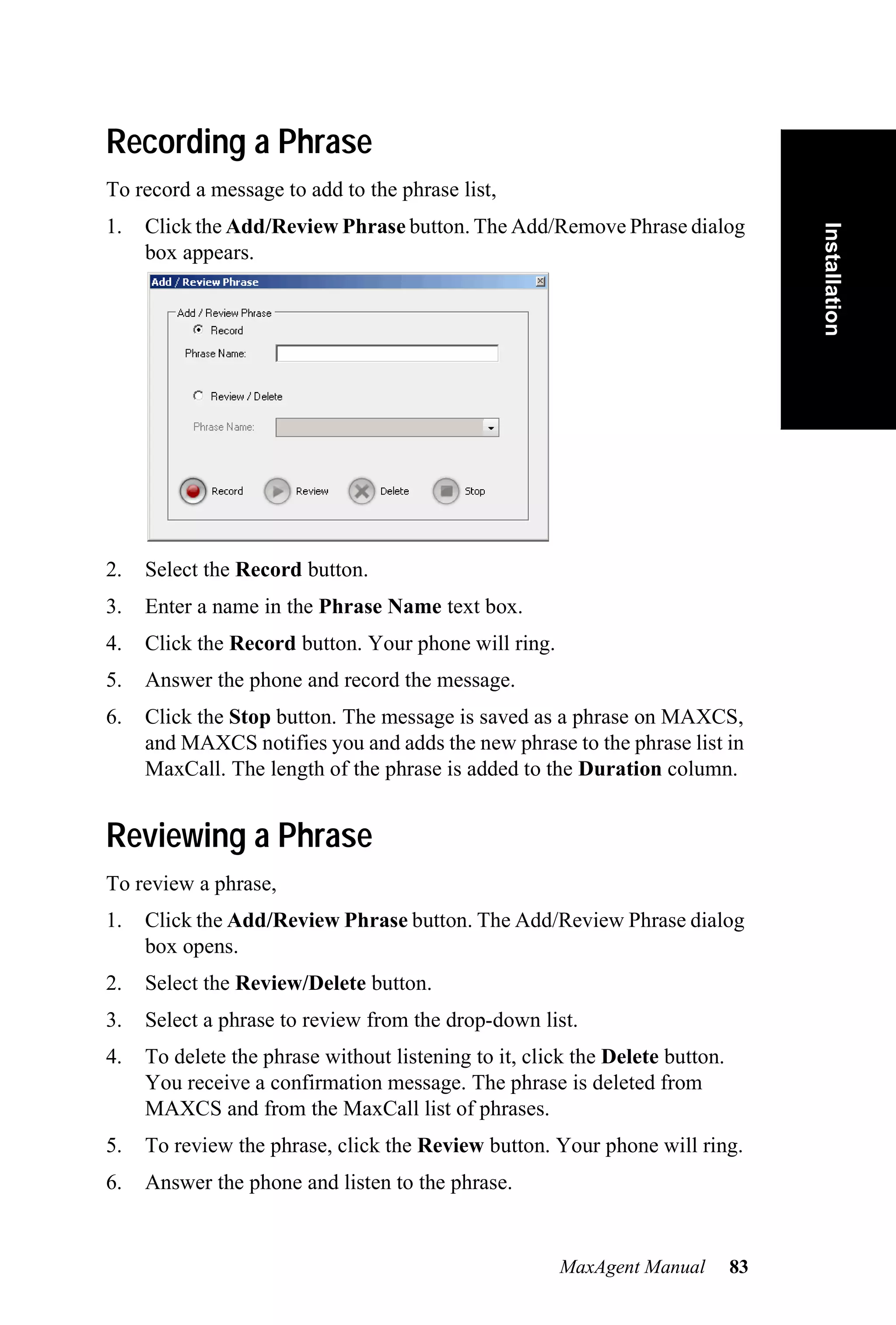 Recording a Phrase
To record a message to add to the phrase list,
1.   Click the Add/Review Phrase button. The Add/Remove Phrase dialog




                                                                                   Installation
     box appears.




2.   Select the Record button.
3.   Enter a name in the Phrase Name text box.
4.   Click the Record button. Your phone will ring.
5.   Answer the phone and record the message.
6.   Click the Stop button. The message is saved as a phrase on MAXCS,
     and MAXCS notifies you and adds the new phrase to the phrase list in
     MaxCall. The length of the phrase is added to the Duration column.


Reviewing a Phrase
To review a phrase,
1.   Click the Add/Review Phrase button. The Add/Review Phrase dialog
     box opens.
2.   Select the Review/Delete button.
3.   Select a phrase to review from the drop-down list.
4.   To delete the phrase without listening to it, click the Delete button.
     You receive a confirmation message. The phrase is deleted from
     MAXCS and from the MaxCall list of phrases.
5.   To review the phrase, click the Review button. Your phone will ring.
6.   Answer the phone and listen to the phrase.


                                                       MaxAgent Manual        83
 