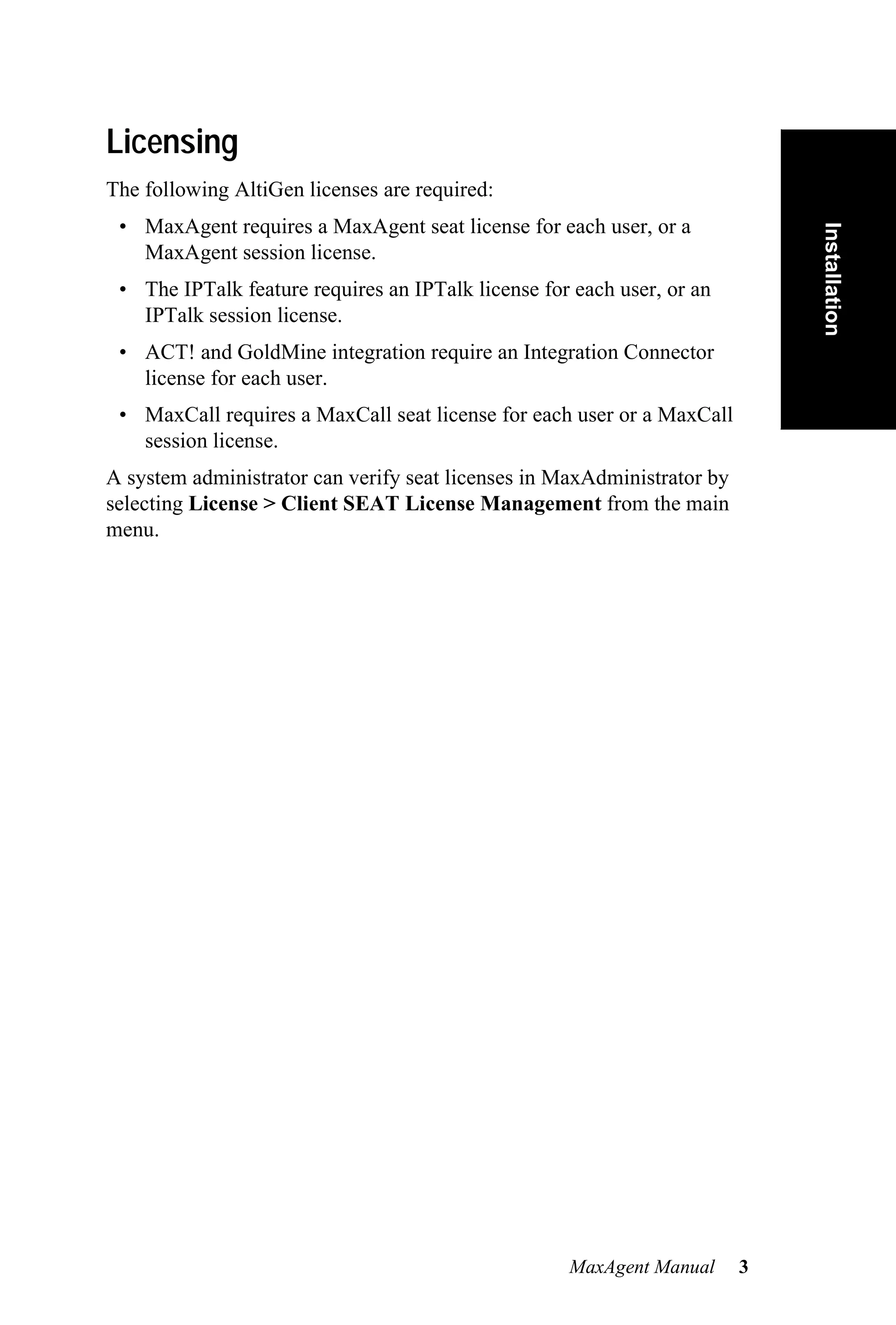 Licensing
The following AltiGen licenses are required:
 • MaxAgent requires a MaxAgent seat license for each user, or a




                                                                             Installation
   MaxAgent session license.
 • The IPTalk feature requires an IPTalk license for each user, or an
   IPTalk session license.
 • ACT! and GoldMine integration require an Integration Connector
   license for each user.
 • MaxCall requires a MaxCall seat license for each user or a MaxCall
   session license.
A system administrator can verify seat licenses in MaxAdministrator by
selecting License > Client SEAT License Management from the main
menu.




                                                    MaxAgent Manual      3
 