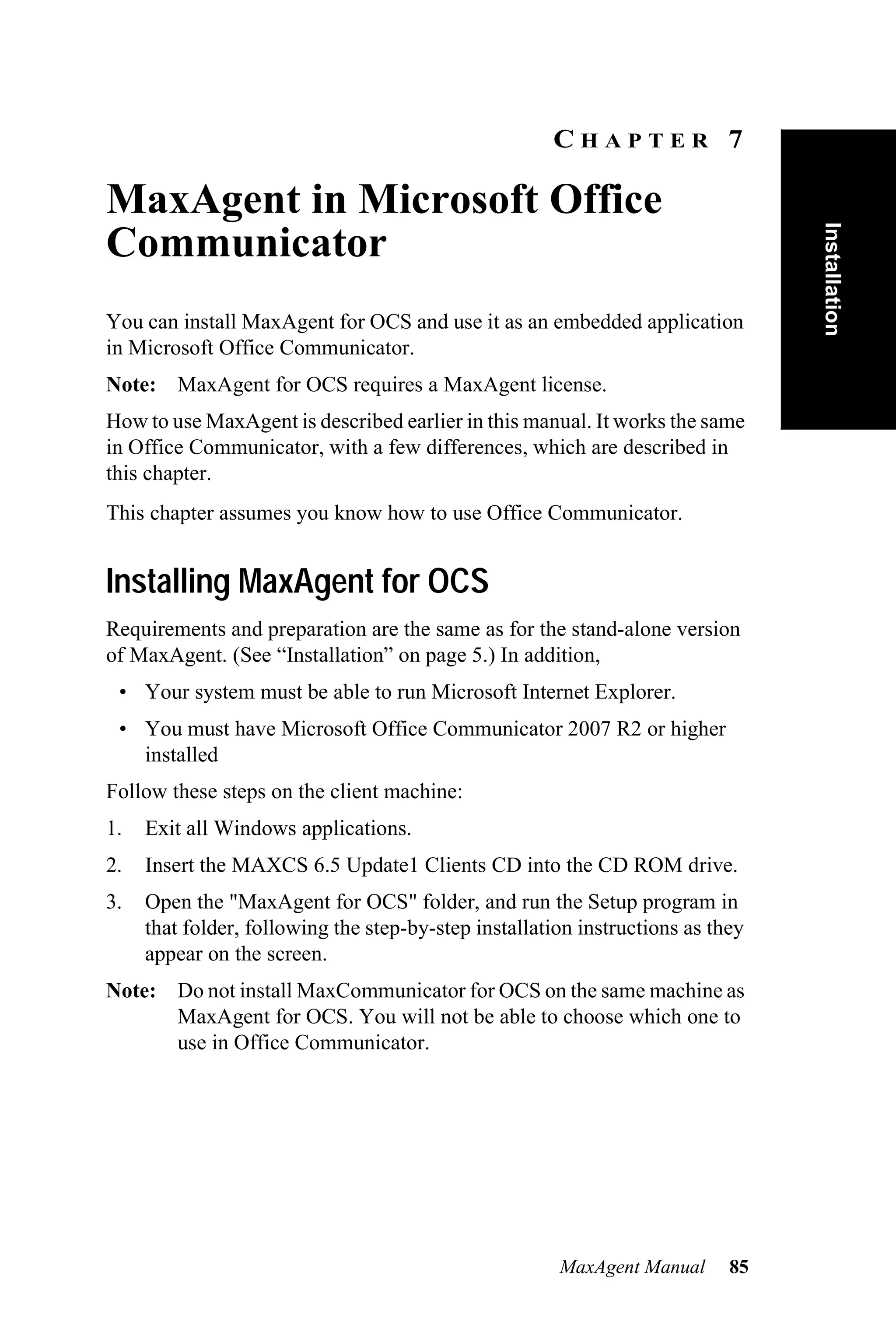 CHAPTER 7

MaxAgent in Microsoft Office




                                                                                 Installation
Communicator
You can install MaxAgent for OCS and use it as an embedded application
in Microsoft Office Communicator.
Note: MaxAgent for OCS requires a MaxAgent license.
How to use MaxAgent is described earlier in this manual. It works the same
in Office Communicator, with a few differences, which are described in
this chapter.
This chapter assumes you know how to use Office Communicator.


Installing MaxAgent for OCS
Requirements and preparation are the same as for the stand-alone version
of MaxAgent. (See “Installation” on page 5.) In addition,
 • Your system must be able to run Microsoft Internet Explorer.
 • You must have Microsoft Office Communicator 2007 R2 or higher
   installed
Follow these steps on the client machine:
1.   Exit all Windows applications.
2.   Insert the MAXCS 6.5 Update1 Clients CD into the CD ROM drive.
3.   Open the "MaxAgent for OCS" folder, and run the Setup program in
     that folder, following the step-by-step installation instructions as they
     appear on the screen.
Note: Do not install MaxCommunicator for OCS on the same machine as
      MaxAgent for OCS. You will not be able to choose which one to
      use in Office Communicator.




                                                       MaxAgent Manual      85
 