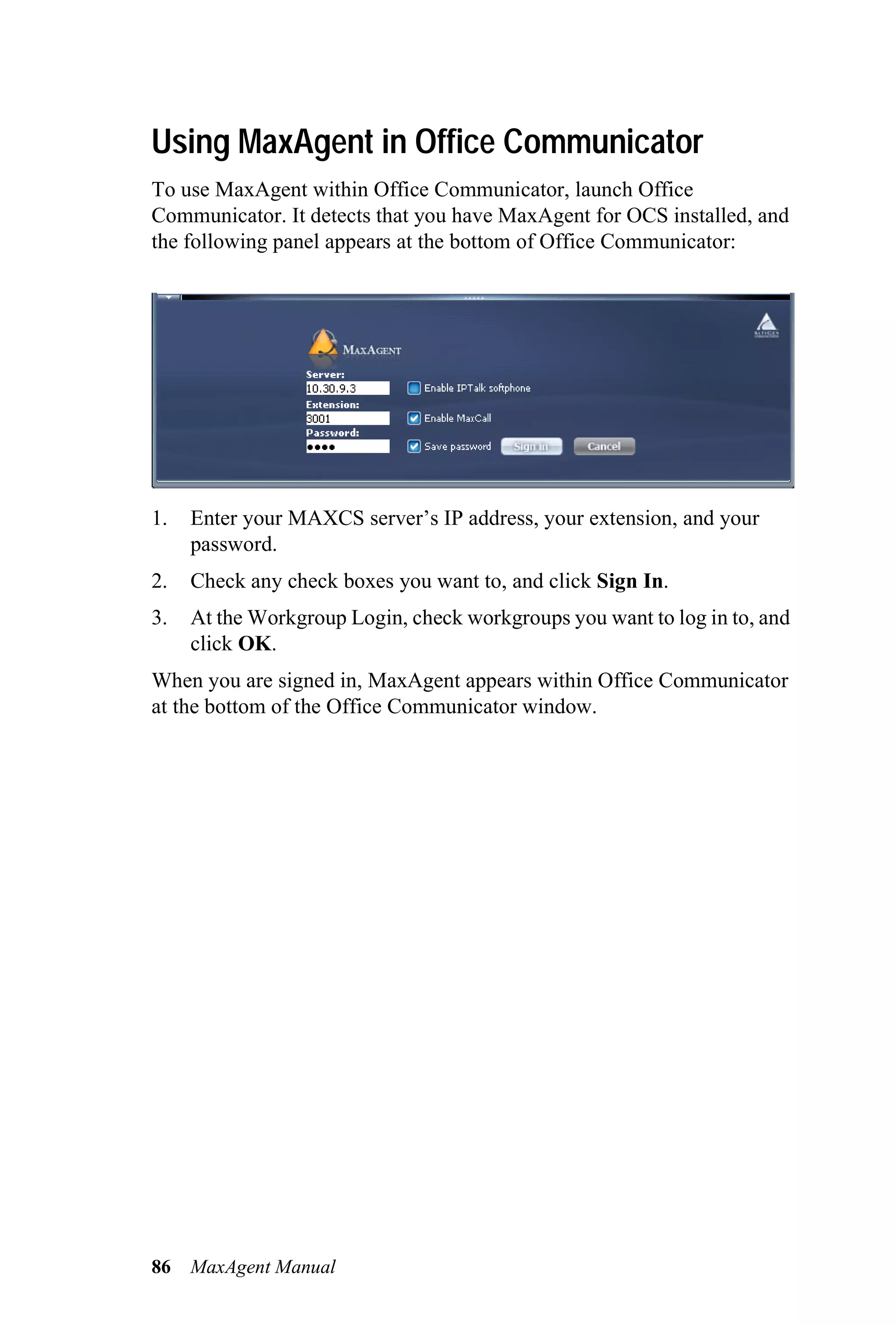 Using MaxAgent in Office Communicator
To use MaxAgent within Office Communicator, launch Office
Communicator. It detects that you have MaxAgent for OCS installed, and
the following panel appears at the bottom of Office Communicator:




1.   Enter your MAXCS server’s IP address, your extension, and your
     password.
2.   Check any check boxes you want to, and click Sign In.
3.   At the Workgroup Login, check workgroups you want to log in to, and
     click OK.
When you are signed in, MaxAgent appears within Office Communicator
at the bottom of the Office Communicator window.




86   MaxAgent Manual
 