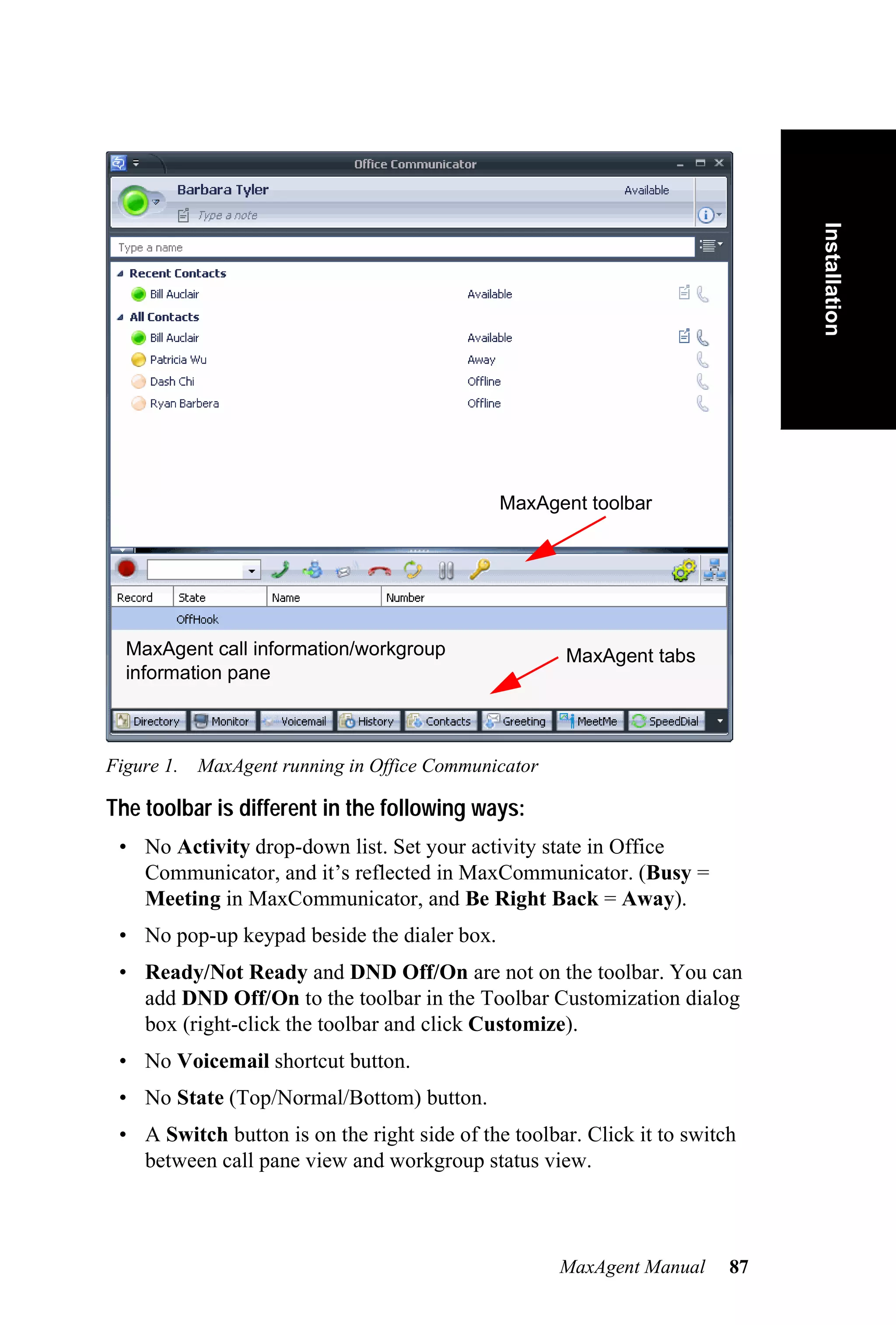 Installation
                                              MaxAgent toolbar




  MaxAgent call information/workgroup                MaxAgent tabs
  information pane



Figure 1. MaxAgent running in Office Communicator

The toolbar is different in the following ways:
 • No Activity drop-down list. Set your activity state in Office
   Communicator, and it’s reflected in MaxCommunicator. (Busy =
   Meeting in MaxCommunicator, and Be Right Back = Away).
 • No pop-up keypad beside the dialer box.
 • Ready/Not Ready and DND Off/On are not on the toolbar. You can
   add DND Off/On to the toolbar in the Toolbar Customization dialog
   box (right-click the toolbar and click Customize).
 • No Voicemail shortcut button.
 • No State (Top/Normal/Bottom) button.
 • A Switch button is on the right side of the toolbar. Click it to switch
   between call pane view and workgroup status view.



                                                     MaxAgent Manual     87
 