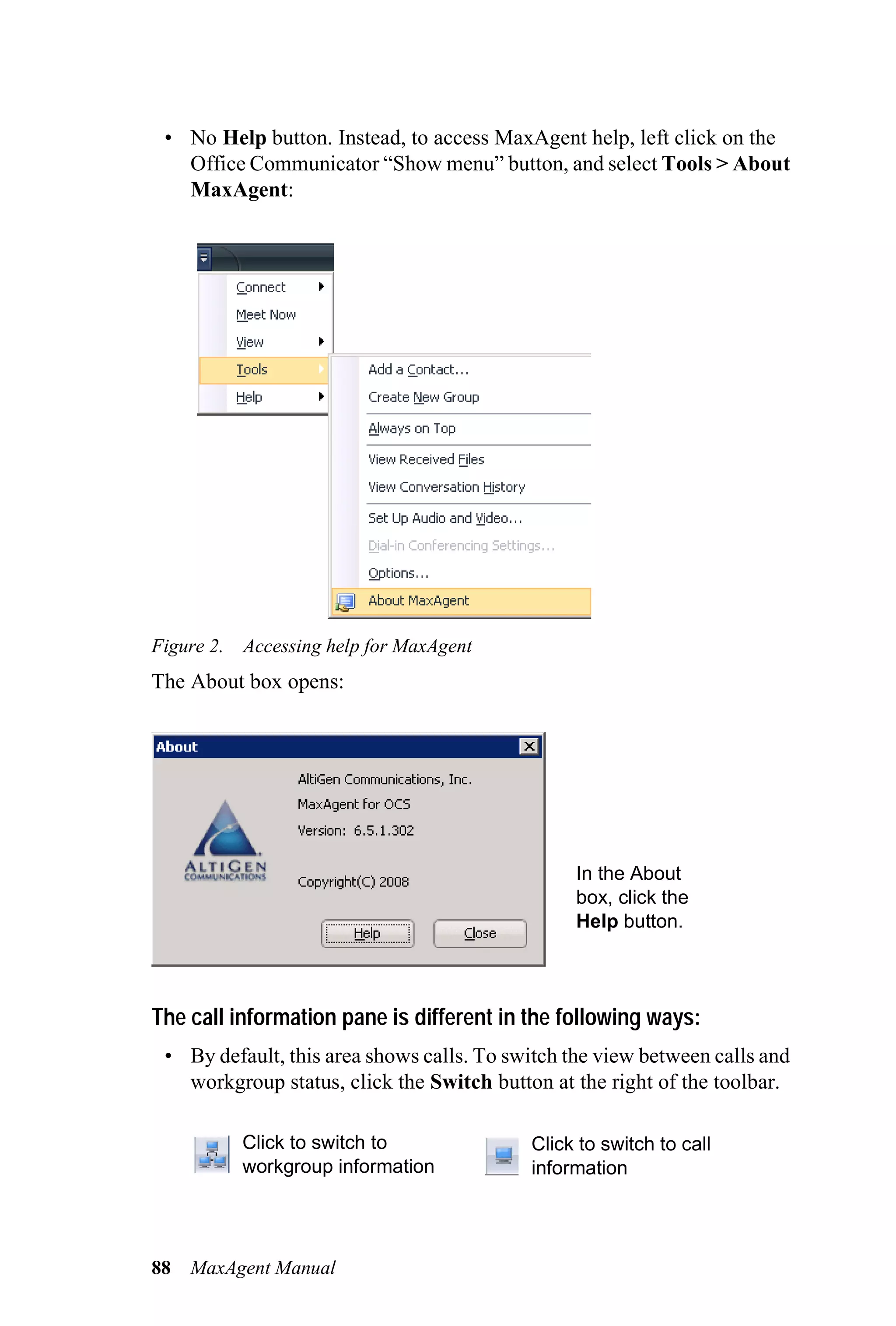 • No Help button. Instead, to access MaxAgent help, left click on the
   Office Communicator “Show menu” button, and select Tools > About
   MaxAgent:




Figure 2. Accessing help for MaxAgent
The About box opens:




                                                 In the About
                                                 box, click the
                                                 Help button.



The call information pane is different in the following ways:
 • By default, this area shows calls. To switch the view between calls and
   workgroup status, click the Switch button at the right of the toolbar.

          Click to switch to               Click to switch to call
          workgroup information            information




88   MaxAgent Manual
 