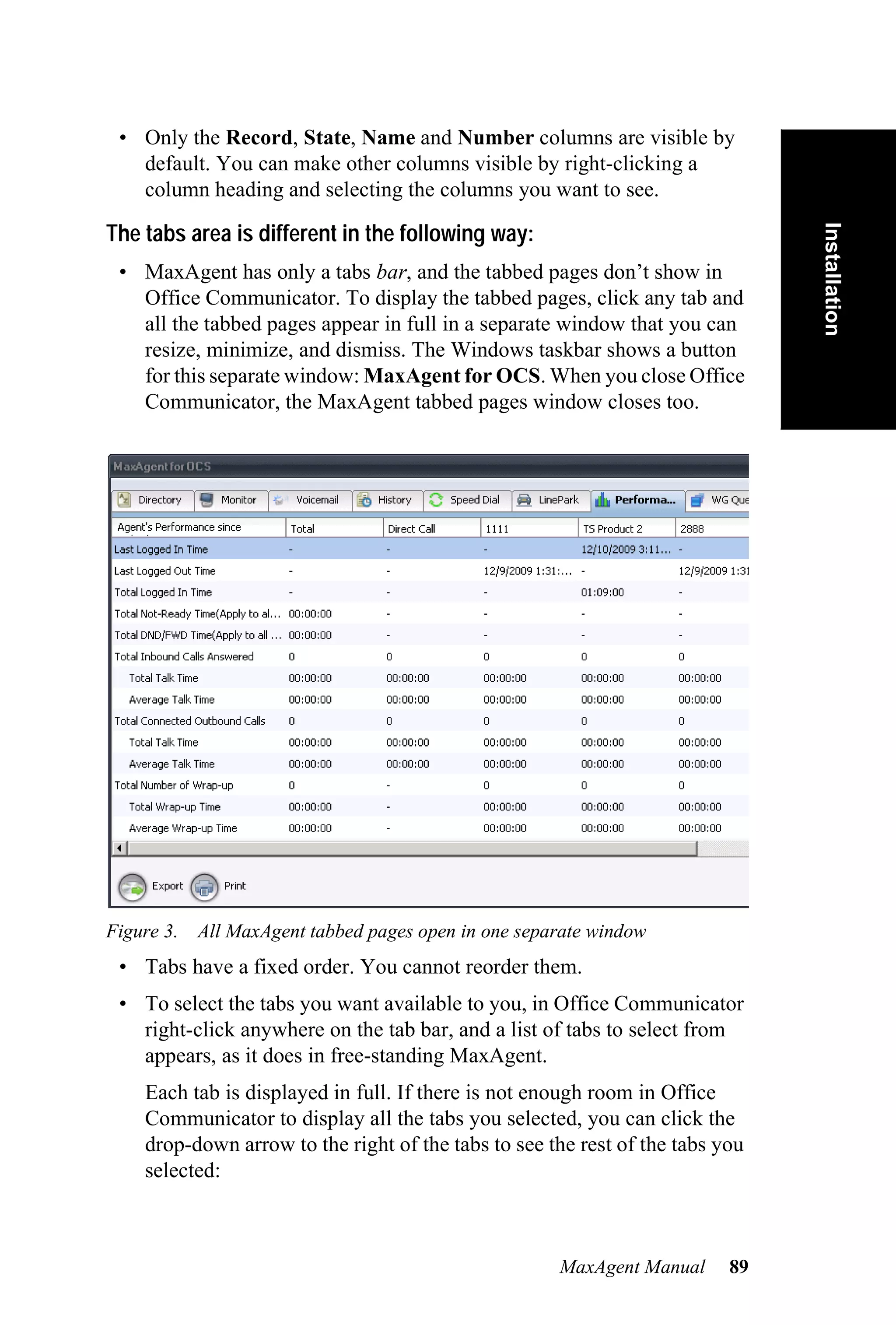 • Only the Record, State, Name and Number columns are visible by
   default. You can make other columns visible by right-clicking a
   column heading and selecting the columns you want to see.




                                                                               Installation
The tabs area is different in the following way:
 • MaxAgent has only a tabs bar, and the tabbed pages don’t show in
   Office Communicator. To display the tabbed pages, click any tab and
   all the tabbed pages appear in full in a separate window that you can
   resize, minimize, and dismiss. The Windows taskbar shows a button
   for this separate window: MaxAgent for OCS. When you close Office
   Communicator, the MaxAgent tabbed pages window closes too.




Figure 3. All MaxAgent tabbed pages open in one separate window
 • Tabs have a fixed order. You cannot reorder them.
 • To select the tabs you want available to you, in Office Communicator
   right-click anywhere on the tab bar, and a list of tabs to select from
   appears, as it does in free-standing MaxAgent.
    Each tab is displayed in full. If there is not enough room in Office
    Communicator to display all the tabs you selected, you can click the
    drop-down arrow to the right of the tabs to see the rest of the tabs you
    selected:



                                                     MaxAgent Manual      89
 