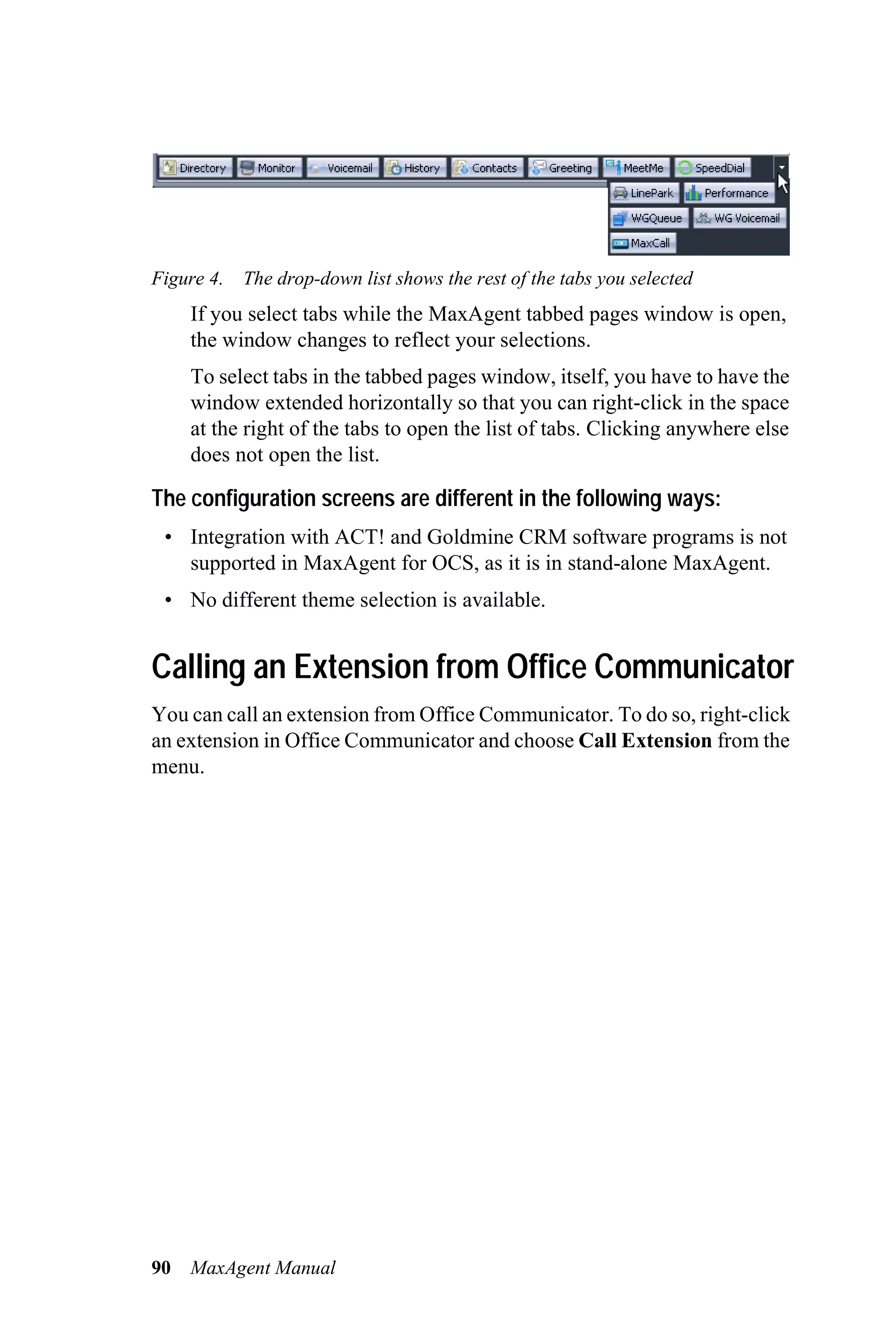 Figure 4. The drop-down list shows the rest of the tabs you selected
     If you select tabs while the MaxAgent tabbed pages window is open,
     the window changes to reflect your selections.
     To select tabs in the tabbed pages window, itself, you have to have the
     window extended horizontally so that you can right-click in the space
     at the right of the tabs to open the list of tabs. Clicking anywhere else
     does not open the list.

The configuration screens are different in the following ways:
 • Integration with ACT! and Goldmine CRM software programs is not
   supported in MaxAgent for OCS, as it is in stand-alone MaxAgent.
 • No different theme selection is available.


Calling an Extension from Office Communicator
You can call an extension from Office Communicator. To do so, right-click
an extension in Office Communicator and choose Call Extension from the
menu.




90   MaxAgent Manual
 