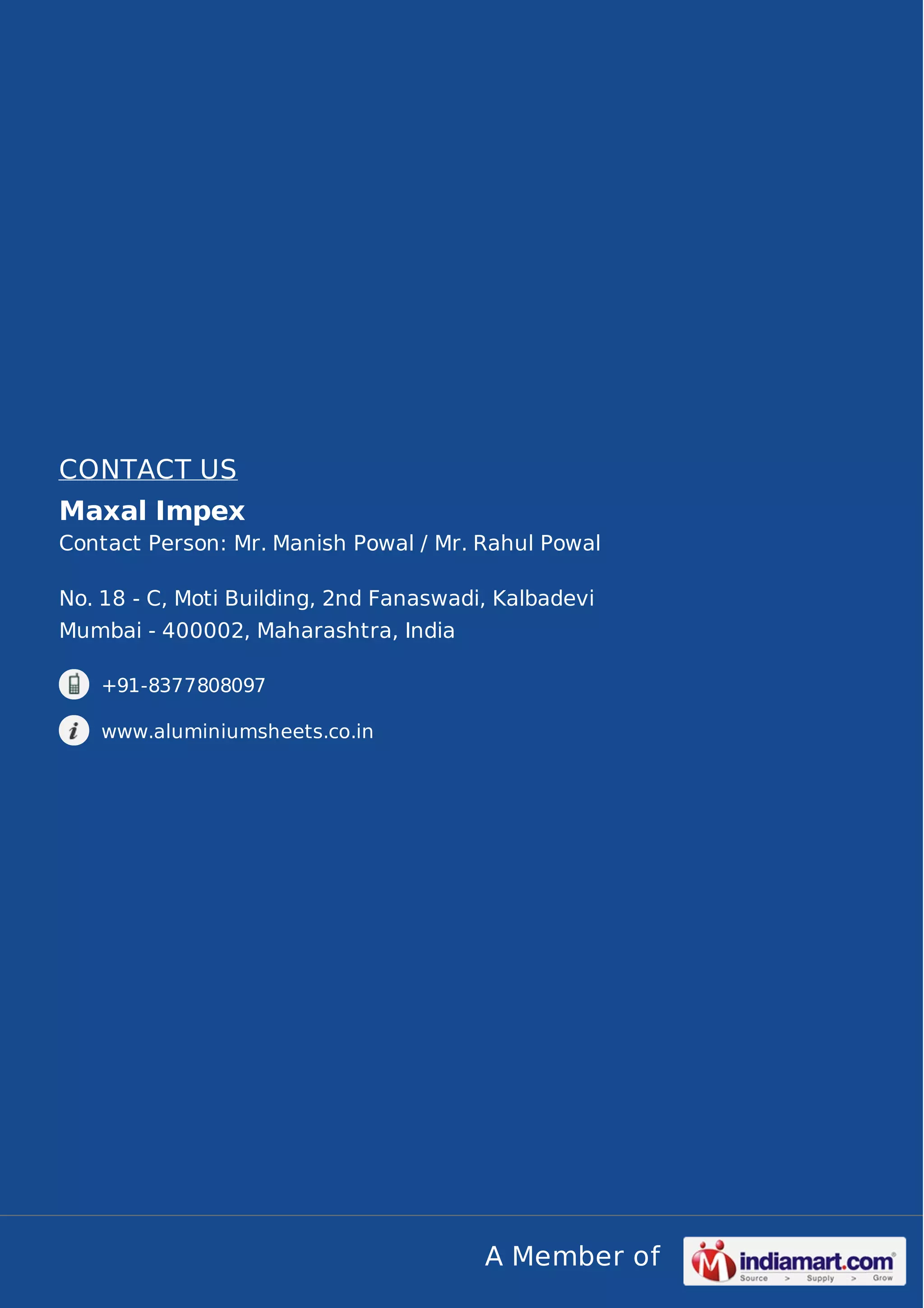 A Member of
CONTACT US
Maxal Impex
Contact Person: Mr. Manish Powal / Mr. Rahul Powal
No. 18 - C, Moti Building, 2nd Fanaswadi, Kalbadevi
Mumbai - 400002, Maharashtra, India
+91-8377808097
www.aluminiumsheets.co.in
 