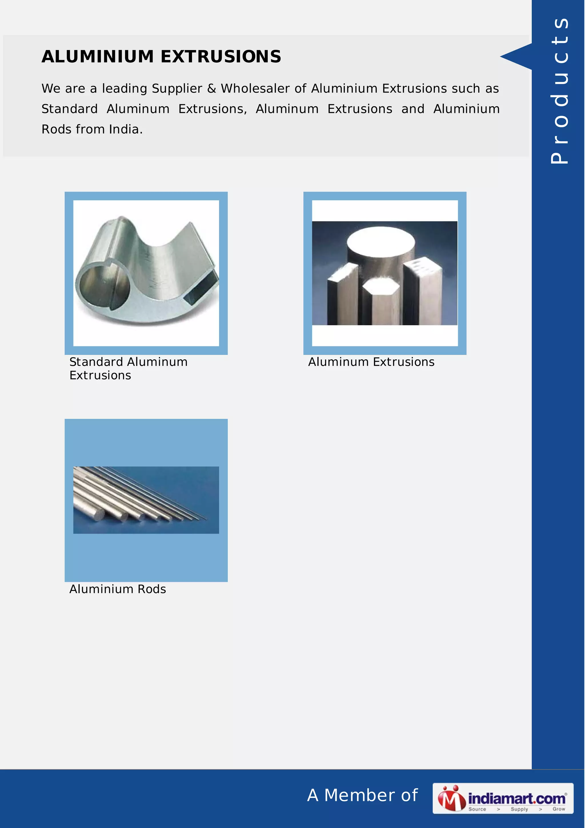 A Member of
ALUMINIUM EXTRUSIONS
We are a leading Supplier & Wholesaler of Aluminium Extrusions such as
Standard Aluminum Extrusions, Aluminum Extrusions and Aluminium
Rods from India.
Standard Aluminum
Extrusions
Aluminum Extrusions
Aluminium Rods
Products
 