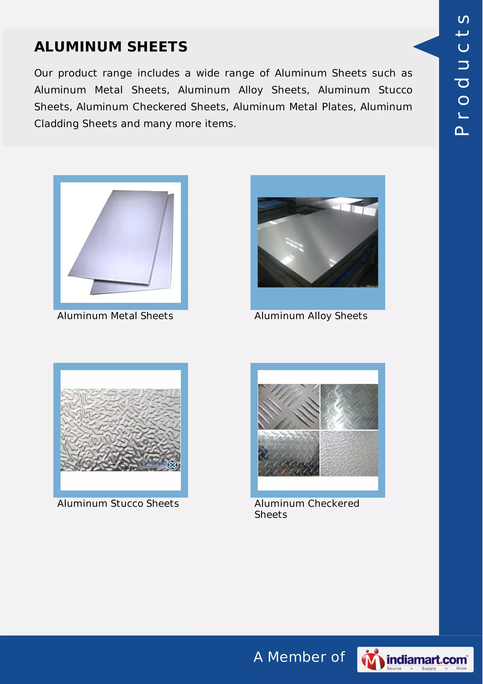 A Member of
ALUMINUM SHEETS
Our product range includes a wide range of Aluminum Sheets such as
Aluminum Metal Sheets, Aluminum Alloy Sheets, Aluminum Stucco
Sheets, Aluminum Checkered Sheets, Aluminum Metal Plates, Aluminum
Cladding Sheets and many more items.
Aluminum Metal Sheets Aluminum Alloy Sheets
Aluminum Stucco Sheets Aluminum Checkered
Sheets
Products
 