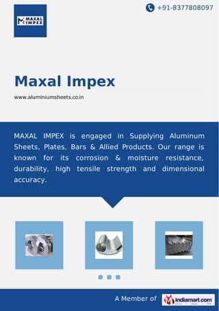 +91-8377808097
A Member of
Maxal Impex
www.aluminiumsheets.co.in
MAXAL IMPEX is engaged in Supplying Aluminum
Sheets, Plates, Bars & Allied Products. Our range is
known for its corrosion & moisture resistance,
durability, high tensile strength and dimensional
accuracy.
 