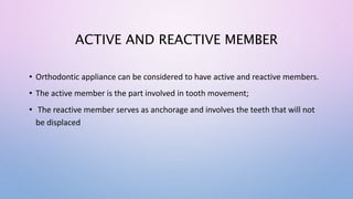 ACTIVE AND REACTIVE MEMBER
• Orthodontic appliance can be considered to have active and reactive members.
• The active member is the part involved in tooth movement;
• The reactive member serves as anchorage and involves the teeth that will not
be displaced
 
