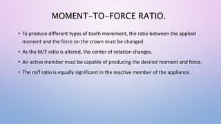 MOMENT-TO-FORCE RATIO.
• To produce different types of tooth movement, the ratio between the applied
moment and the force on the crown must be changed
• As the M/F ratio is altered, the center of rotation changes.
• An active member must be capable of producing the desired moment and force.
• The m/f ratio is equally significant in the reactive member of the appliance.
 