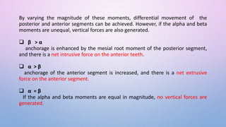 By varying the magnitude of these moments, differential movement of the
posterior and anterior segments can be achieved. However, if the alpha and beta
moments are unequal, vertical forces are also generated.
 β > α
anchorage is enhanced by the mesial root moment of the posterior segment,
and there is a net intrusive force on the anterior teeth.
 α > β
anchorage of the anterior segment is increased, and there is a net extrusive
force on the anterior segment.
 α = β
If the alpha and beta moments are equal in magnitude, no vertical forces are
generated.
 