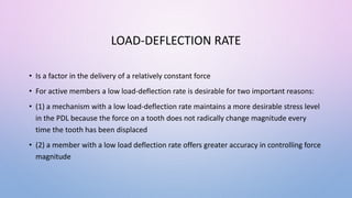 LOAD-DEFLECTION RATE
• Is a factor in the delivery of a relatively constant force
• For active members a low load-deflection rate is desirable for two important reasons:
• (1) a mechanism with a low load-deflection rate maintains a more desirable stress level
in the PDL because the force on a tooth does not radically change magnitude every
time the tooth has been displaced
• (2) a member with a low load deflection rate offers greater accuracy in controlling force
magnitude
 