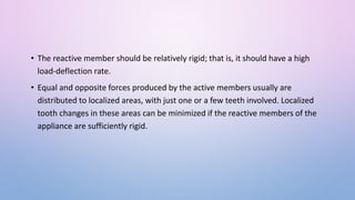 • The reactive member should be relatively rigid; that is, it should have a high
load-deflection rate.
• Equal and opposite forces produced by the active members usually are
distributed to localized areas, with just one or a few teeth involved. Localized
tooth changes in these areas can be minimized if the reactive members of the
appliance are sufficiently rigid.
 