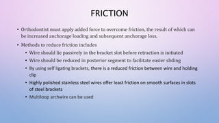 FRICTION
• Orthodontist must apply added force to overcome friction, the result of which can
be increased anchorage loading and subsequent anchorage loss.
• Methods to reduce friction includes
• Wire should lie passively in the bracket slot before retraction is initiated
• Wire should be reduced in posterior segment to facilitate easier sliding
• By using self ligating brackets, there is a reduced friction between wire and holding
clip
• Highly polished stainless steel wires offer least friction on smooth surfaces in slots
of steel brackets
• Multiloop archwire can be used
 