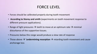FORCE LEVEL
• Forces should be calibrated properly during tooth movement
• According to Storey and smith (experiments on tooth movement response to
different pressure applications).
• Range of light pressures  teeth to move at an optimum rate  minimal
disturbance of the supportive tissues.
• Pressures below this range would produce a slow rate of response
• Those above  'undermining resorption  retarding tooth movement and cause
anchorage loss
 