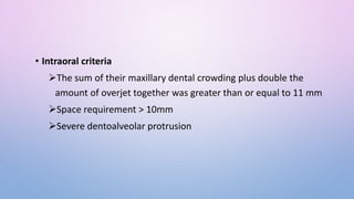 • Intraoral criteria
The sum of their maxillary dental crowding plus double the
amount of overjet together was greater than or equal to 11 mm
Space requirement > 10mm
Severe dentoalveolar protrusion
 