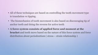 • All of these techniques are based on controlling the tooth movement type
ie translation vs tipping.
• The biomechanics of tooth movement is also based on discouraging tip of
anchor teeth and doing the reverse for active teeth
• A force system consists of applied force and moment at the
bracket and teeth move based on the nature of this force system and force
distribution about periodontium ( stress – strain relationship )
 