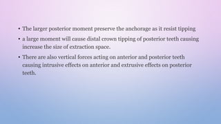 • The larger posterior moment preserve the anchorage as it resist tipping
• a large moment will cause distal crown tipping of posterior teeth causing
increase the size of extraction space.
• There are also vertical forces acting on anterior and posterior teeth
causing intrusive effects on anterior and extrusive effects on posterior
teeth.
 