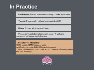 Targets: Every small + midsize business in the USA
Filters: Formed within the last 5 years
Key insights: Recent hires are more likely to make a purchase.
Prospect: Targeted email campaign about HR software,
referencing job history, two follow-ups
Results over 12 months:
10,000 targeted SMB leads per week
Identification of every SMB HR buyer in the country
Over 2000 new accounts converted in 12 months – fastest-growing
SAAS co. in history
In Practice
 
