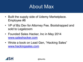 About Max
• Built the supply side of Udemy Marketplace.
Employee #8
• VP of Biz Dev for Attorney Fee. Bootstrapped and
sold to Legalzoom
• Founded Sales Hacker, Inc in May 2014
www.saleshacker.com
• Wrote a book on Lead Gen, “Hacking Sales”
www.hackingsales.com
@MaxAlts
 